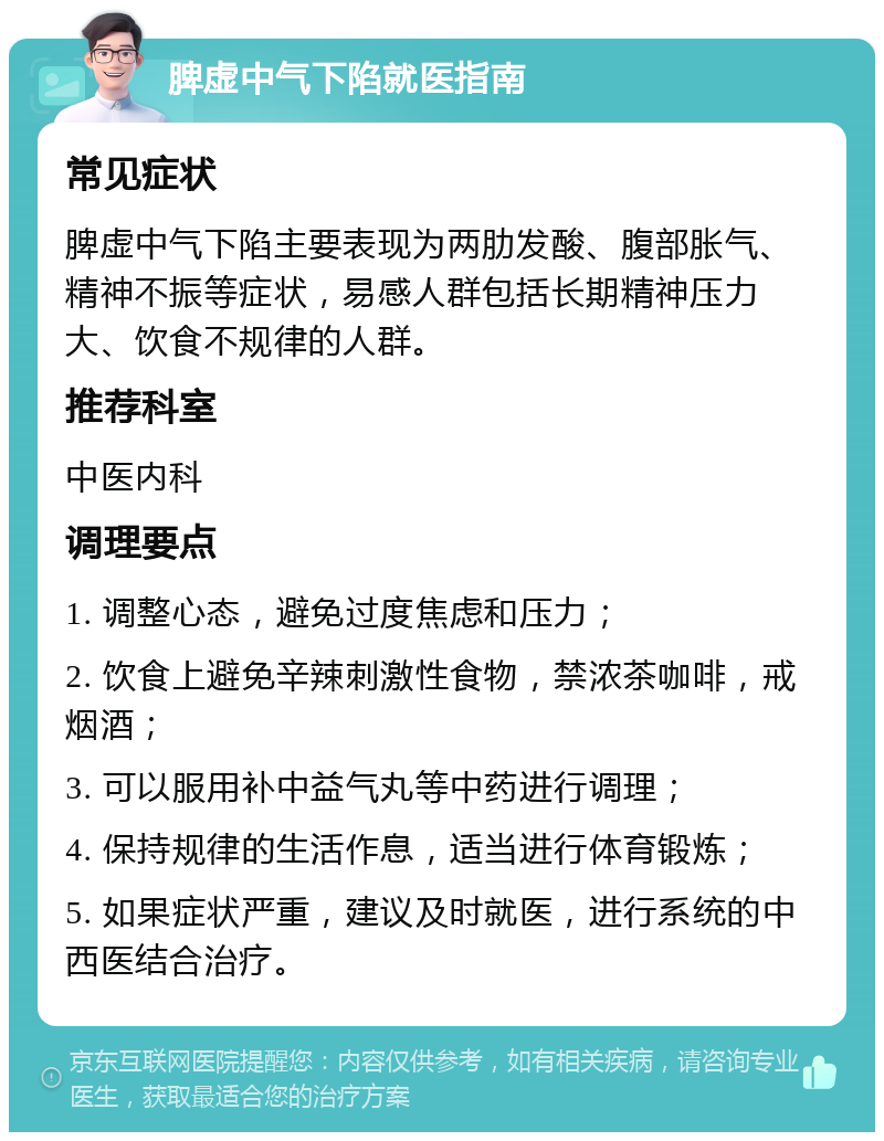 脾虚中气下陷就医指南 常见症状 脾虚中气下陷主要表现为两肋发酸、腹部胀气、精神不振等症状，易感人群包括长期精神压力大、饮食不规律的人群。 推荐科室 中医内科 调理要点 1. 调整心态，避免过度焦虑和压力； 2. 饮食上避免辛辣刺激性食物，禁浓茶咖啡，戒烟酒； 3. 可以服用补中益气丸等中药进行调理； 4. 保持规律的生活作息，适当进行体育锻炼； 5. 如果症状严重，建议及时就医，进行系统的中西医结合治疗。