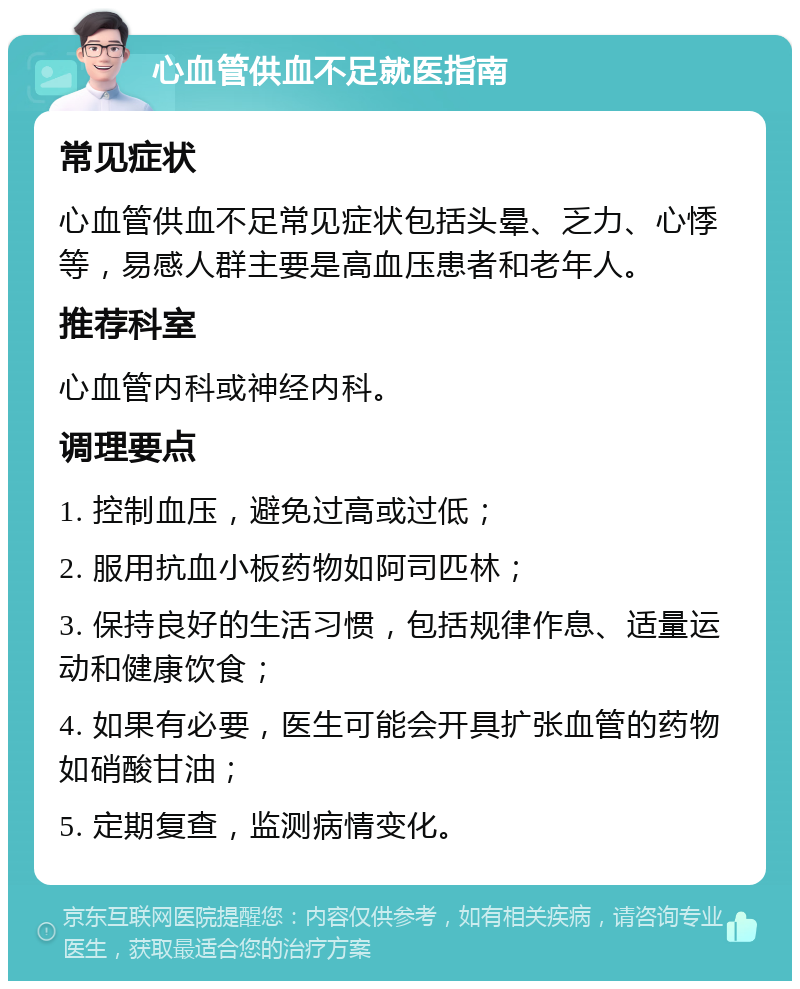 心血管供血不足就医指南 常见症状 心血管供血不足常见症状包括头晕、乏力、心悸等，易感人群主要是高血压患者和老年人。 推荐科室 心血管内科或神经内科。 调理要点 1. 控制血压，避免过高或过低； 2. 服用抗血小板药物如阿司匹林； 3. 保持良好的生活习惯，包括规律作息、适量运动和健康饮食； 4. 如果有必要，医生可能会开具扩张血管的药物如硝酸甘油； 5. 定期复查，监测病情变化。