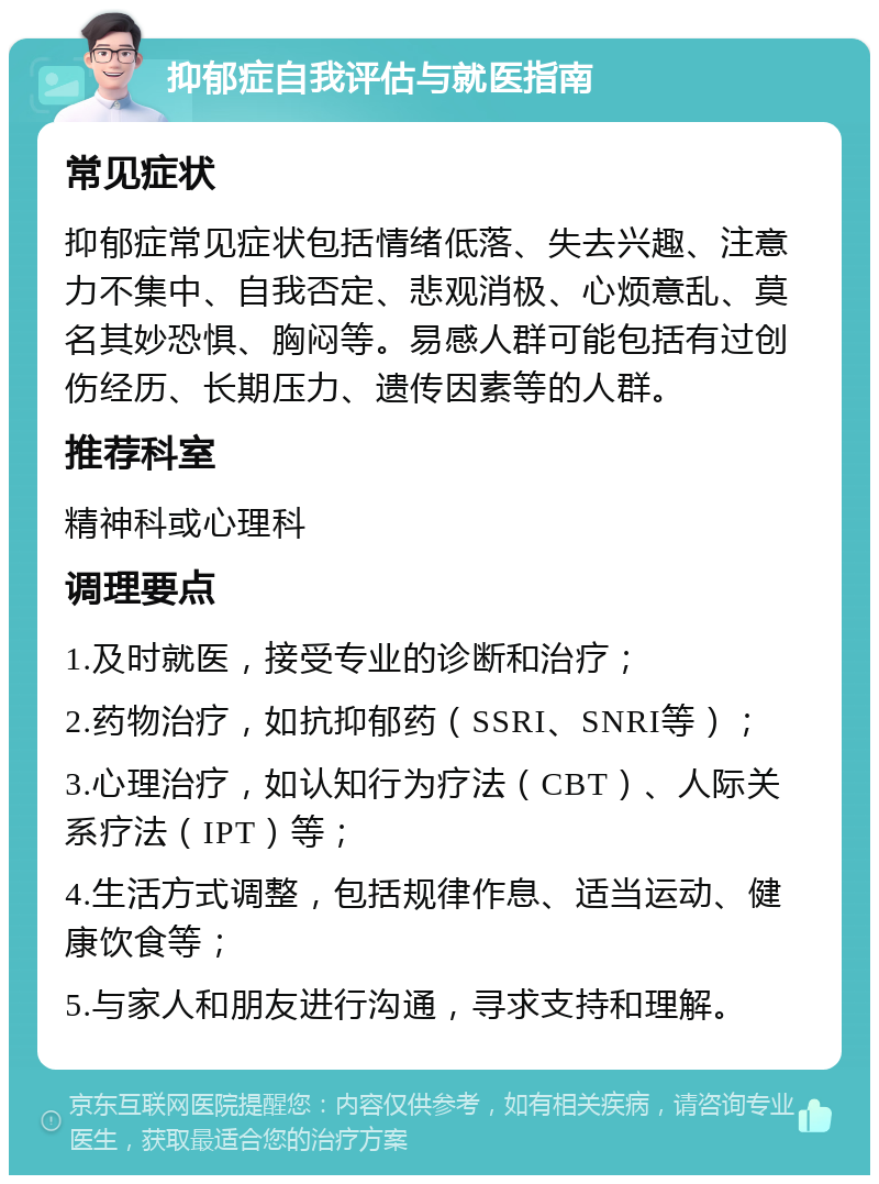 抑郁症自我评估与就医指南 常见症状 抑郁症常见症状包括情绪低落、失去兴趣、注意力不集中、自我否定、悲观消极、心烦意乱、莫名其妙恐惧、胸闷等。易感人群可能包括有过创伤经历、长期压力、遗传因素等的人群。 推荐科室 精神科或心理科 调理要点 1.及时就医，接受专业的诊断和治疗； 2.药物治疗，如抗抑郁药（SSRI、SNRI等）； 3.心理治疗，如认知行为疗法（CBT）、人际关系疗法（IPT）等； 4.生活方式调整，包括规律作息、适当运动、健康饮食等； 5.与家人和朋友进行沟通，寻求支持和理解。