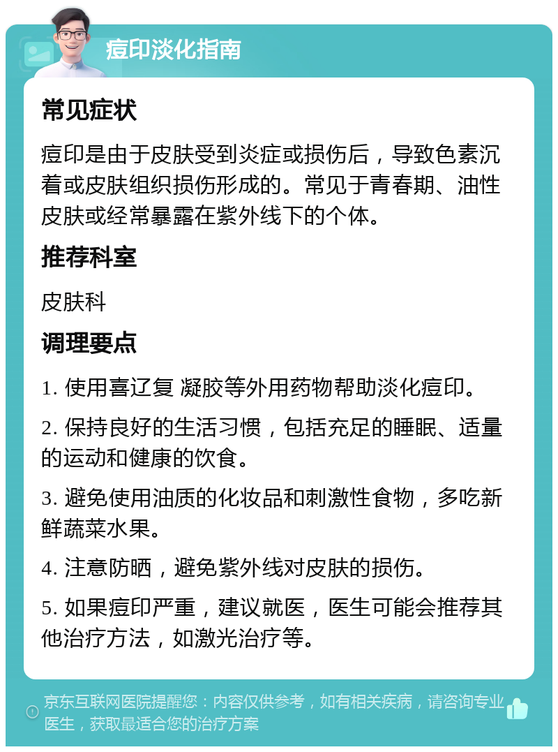 痘印淡化指南 常见症状 痘印是由于皮肤受到炎症或损伤后，导致色素沉着或皮肤组织损伤形成的。常见于青春期、油性皮肤或经常暴露在紫外线下的个体。 推荐科室 皮肤科 调理要点 1. 使用喜辽复 凝胶等外用药物帮助淡化痘印。 2. 保持良好的生活习惯，包括充足的睡眠、适量的运动和健康的饮食。 3. 避免使用油质的化妆品和刺激性食物，多吃新鲜蔬菜水果。 4. 注意防晒，避免紫外线对皮肤的损伤。 5. 如果痘印严重，建议就医，医生可能会推荐其他治疗方法，如激光治疗等。