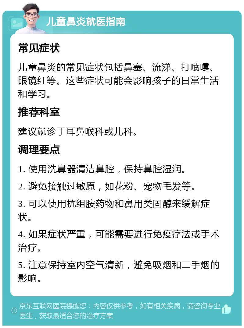 儿童鼻炎就医指南 常见症状 儿童鼻炎的常见症状包括鼻塞、流涕、打喷嚏、眼镜红等。这些症状可能会影响孩子的日常生活和学习。 推荐科室 建议就诊于耳鼻喉科或儿科。 调理要点 1. 使用洗鼻器清洁鼻腔，保持鼻腔湿润。 2. 避免接触过敏原，如花粉、宠物毛发等。 3. 可以使用抗组胺药物和鼻用类固醇来缓解症状。 4. 如果症状严重，可能需要进行免疫疗法或手术治疗。 5. 注意保持室内空气清新，避免吸烟和二手烟的影响。