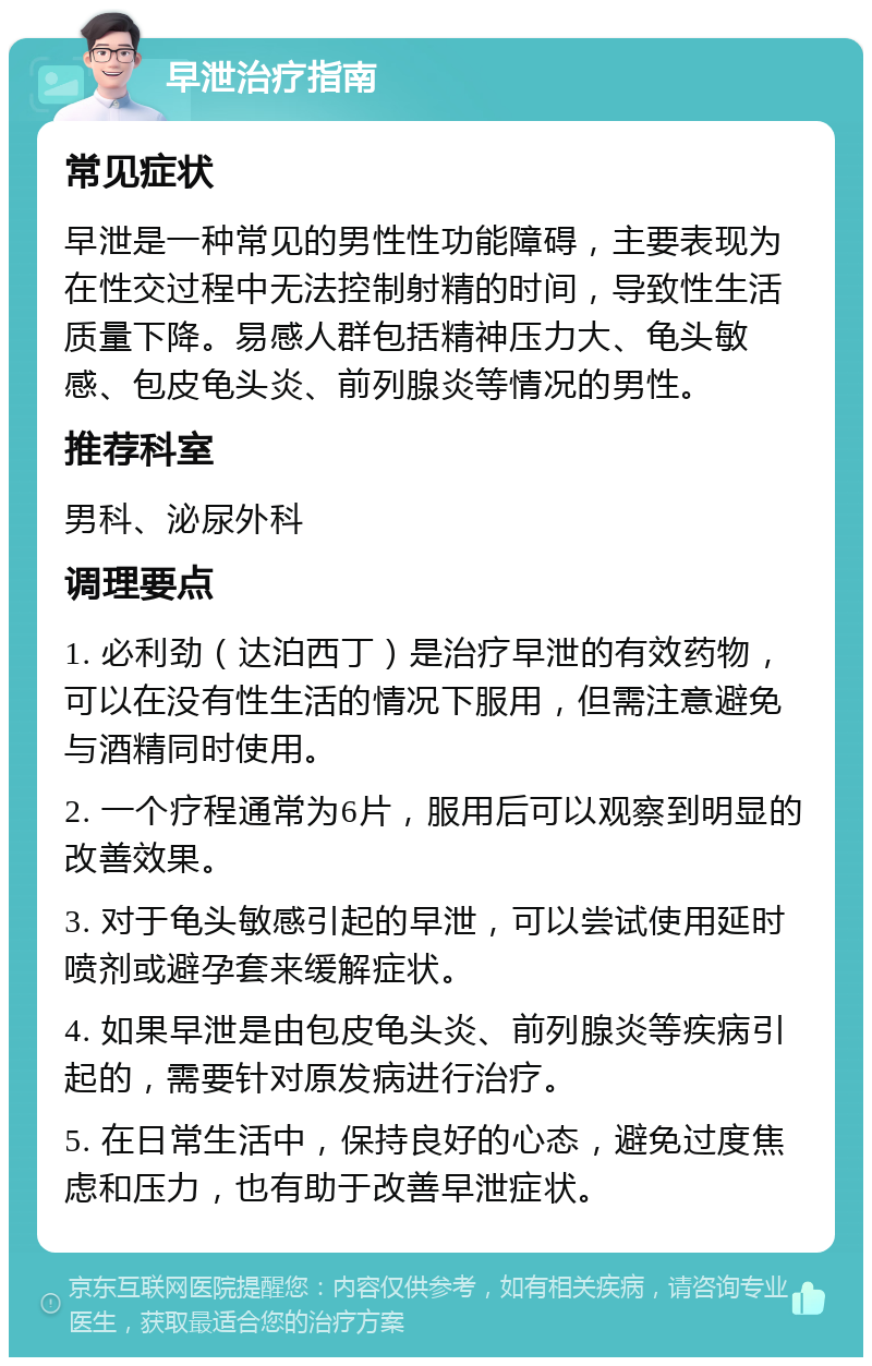 早泄治疗指南 常见症状 早泄是一种常见的男性性功能障碍，主要表现为在性交过程中无法控制射精的时间，导致性生活质量下降。易感人群包括精神压力大、龟头敏感、包皮龟头炎、前列腺炎等情况的男性。 推荐科室 男科、泌尿外科 调理要点 1. 必利劲（达泊西丁）是治疗早泄的有效药物，可以在没有性生活的情况下服用，但需注意避免与酒精同时使用。 2. 一个疗程通常为6片，服用后可以观察到明显的改善效果。 3. 对于龟头敏感引起的早泄，可以尝试使用延时喷剂或避孕套来缓解症状。 4. 如果早泄是由包皮龟头炎、前列腺炎等疾病引起的，需要针对原发病进行治疗。 5. 在日常生活中，保持良好的心态，避免过度焦虑和压力，也有助于改善早泄症状。