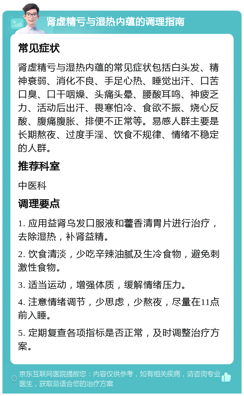 肾虚精亏与湿热内蕴的调理指南 常见症状 肾虚精亏与湿热内蕴的常见症状包括白头发、精神衰弱、消化不良、手足心热、睡觉出汗、口苦口臭、口干咽燥、头痛头晕、腰酸耳鸣、神疲乏力、活动后出汗、畏寒怕冷、食欲不振、烧心反酸、腹痛腹胀、排便不正常等。易感人群主要是长期熬夜、过度手淫、饮食不规律、情绪不稳定的人群。 推荐科室 中医科 调理要点 1. 应用益肾乌发口服液和藿香清胃片进行治疗，去除湿热，补肾益精。 2. 饮食清淡，少吃辛辣油腻及生冷食物，避免刺激性食物。 3. 适当运动，增强体质，缓解情绪压力。 4. 注意情绪调节，少思虑，少熬夜，尽量在11点前入睡。 5. 定期复查各项指标是否正常，及时调整治疗方案。