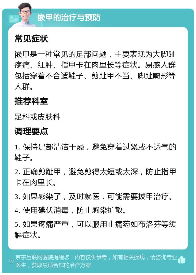 嵌甲的治疗与预防 常见症状 嵌甲是一种常见的足部问题，主要表现为大脚趾疼痛、红肿、指甲卡在肉里长等症状。易感人群包括穿着不合适鞋子、剪趾甲不当、脚趾畸形等人群。 推荐科室 足科或皮肤科 调理要点 1. 保持足部清洁干燥，避免穿着过紧或不透气的鞋子。 2. 正确剪趾甲，避免剪得太短或太深，防止指甲卡在肉里长。 3. 如果感染了，及时就医，可能需要拔甲治疗。 4. 使用碘伏消毒，防止感染扩散。 5. 如果疼痛严重，可以服用止痛药如布洛芬等缓解症状。