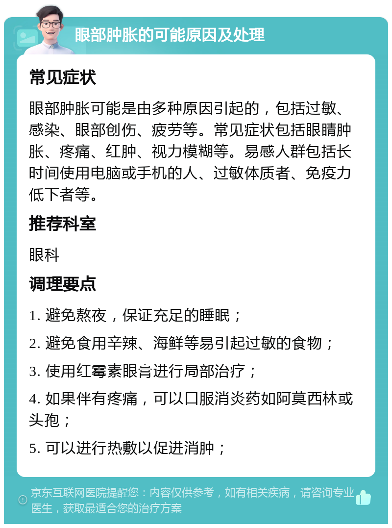 眼部肿胀的可能原因及处理 常见症状 眼部肿胀可能是由多种原因引起的，包括过敏、感染、眼部创伤、疲劳等。常见症状包括眼睛肿胀、疼痛、红肿、视力模糊等。易感人群包括长时间使用电脑或手机的人、过敏体质者、免疫力低下者等。 推荐科室 眼科 调理要点 1. 避免熬夜，保证充足的睡眠； 2. 避免食用辛辣、海鲜等易引起过敏的食物； 3. 使用红霉素眼膏进行局部治疗； 4. 如果伴有疼痛，可以口服消炎药如阿莫西林或头孢； 5. 可以进行热敷以促进消肿；