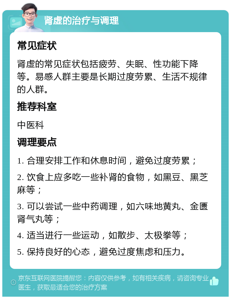 肾虚的治疗与调理 常见症状 肾虚的常见症状包括疲劳、失眠、性功能下降等。易感人群主要是长期过度劳累、生活不规律的人群。 推荐科室 中医科 调理要点 1. 合理安排工作和休息时间，避免过度劳累； 2. 饮食上应多吃一些补肾的食物，如黑豆、黑芝麻等； 3. 可以尝试一些中药调理，如六味地黄丸、金匮肾气丸等； 4. 适当进行一些运动，如散步、太极拳等； 5. 保持良好的心态，避免过度焦虑和压力。