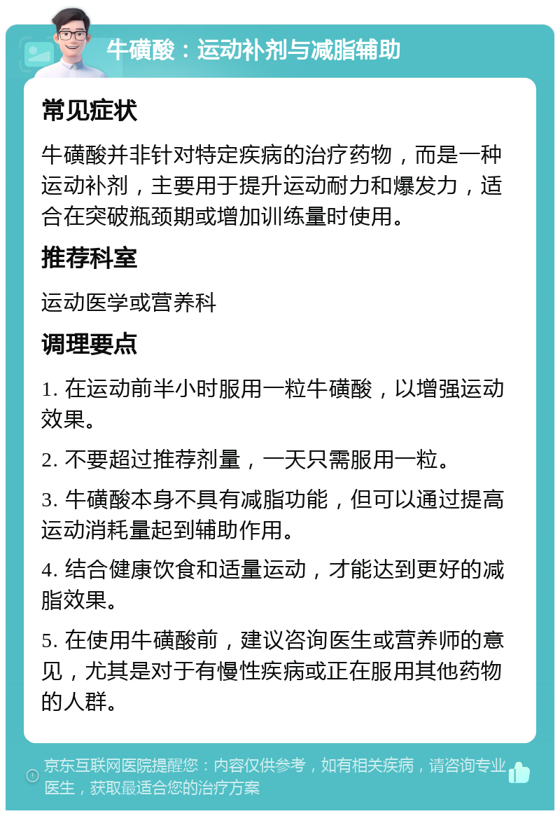 牛磺酸：运动补剂与减脂辅助 常见症状 牛磺酸并非针对特定疾病的治疗药物，而是一种运动补剂，主要用于提升运动耐力和爆发力，适合在突破瓶颈期或增加训练量时使用。 推荐科室 运动医学或营养科 调理要点 1. 在运动前半小时服用一粒牛磺酸，以增强运动效果。 2. 不要超过推荐剂量，一天只需服用一粒。 3. 牛磺酸本身不具有减脂功能，但可以通过提高运动消耗量起到辅助作用。 4. 结合健康饮食和适量运动，才能达到更好的减脂效果。 5. 在使用牛磺酸前，建议咨询医生或营养师的意见，尤其是对于有慢性疾病或正在服用其他药物的人群。