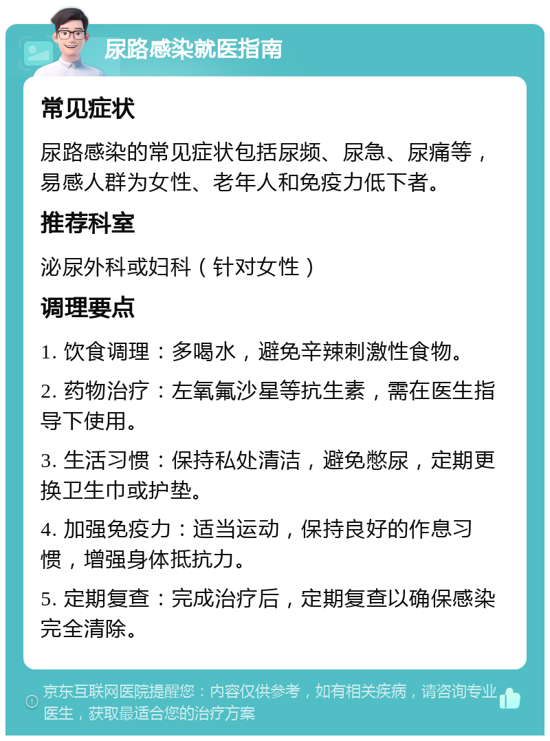 尿路感染就医指南 常见症状 尿路感染的常见症状包括尿频、尿急、尿痛等，易感人群为女性、老年人和免疫力低下者。 推荐科室 泌尿外科或妇科（针对女性） 调理要点 1. 饮食调理：多喝水，避免辛辣刺激性食物。 2. 药物治疗：左氧氟沙星等抗生素，需在医生指导下使用。 3. 生活习惯：保持私处清洁，避免憋尿，定期更换卫生巾或护垫。 4. 加强免疫力：适当运动，保持良好的作息习惯，增强身体抵抗力。 5. 定期复查：完成治疗后，定期复查以确保感染完全清除。