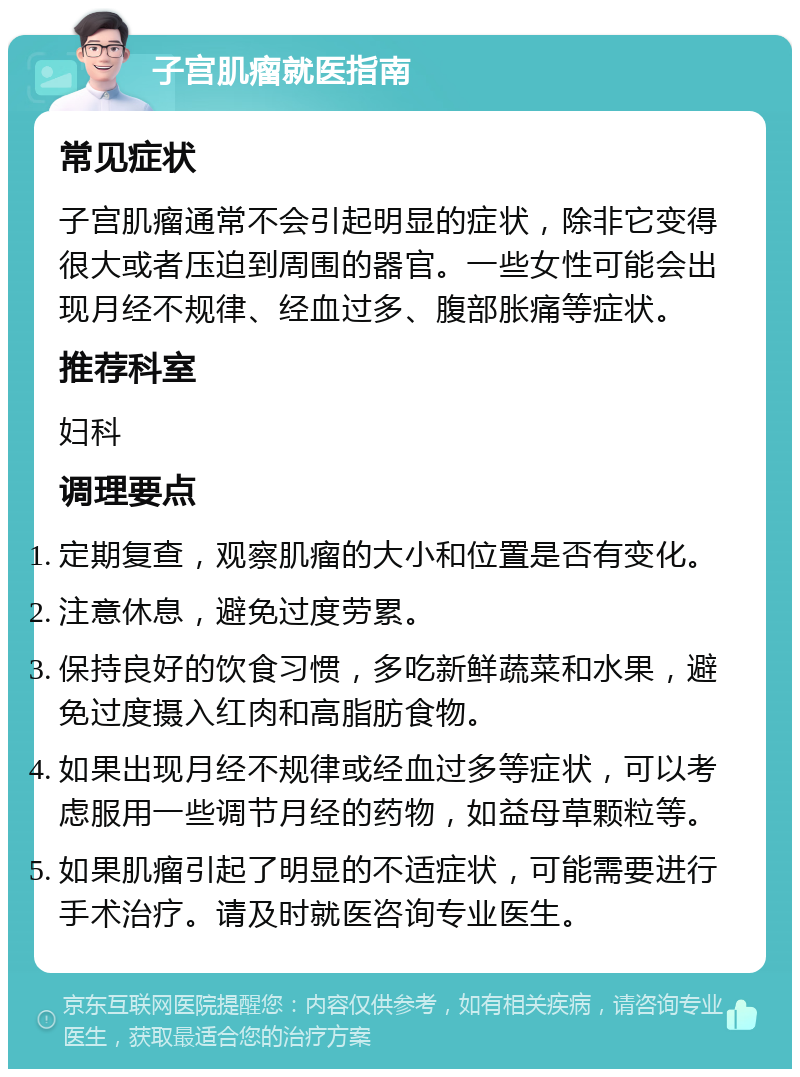 子宫肌瘤就医指南 常见症状 子宫肌瘤通常不会引起明显的症状，除非它变得很大或者压迫到周围的器官。一些女性可能会出现月经不规律、经血过多、腹部胀痛等症状。 推荐科室 妇科 调理要点 定期复查，观察肌瘤的大小和位置是否有变化。 注意休息，避免过度劳累。 保持良好的饮食习惯，多吃新鲜蔬菜和水果，避免过度摄入红肉和高脂肪食物。 如果出现月经不规律或经血过多等症状，可以考虑服用一些调节月经的药物，如益母草颗粒等。 如果肌瘤引起了明显的不适症状，可能需要进行手术治疗。请及时就医咨询专业医生。