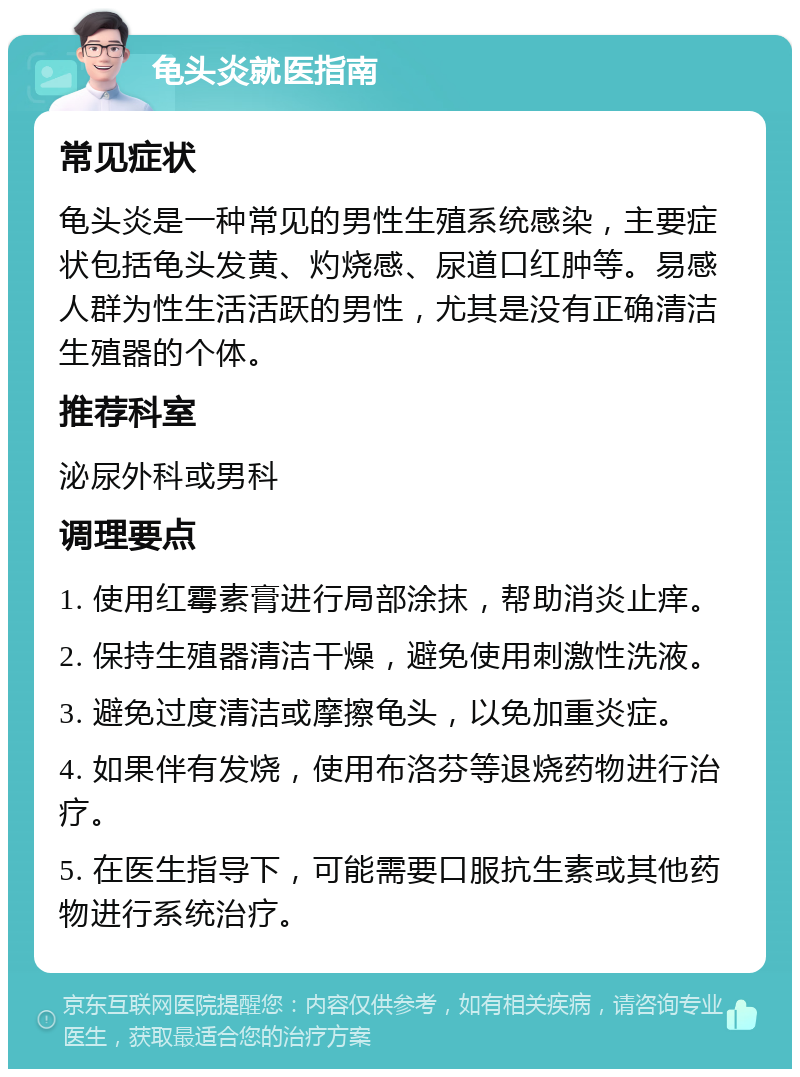 龟头炎就医指南 常见症状 龟头炎是一种常见的男性生殖系统感染，主要症状包括龟头发黄、灼烧感、尿道口红肿等。易感人群为性生活活跃的男性，尤其是没有正确清洁生殖器的个体。 推荐科室 泌尿外科或男科 调理要点 1. 使用红霉素膏进行局部涂抹，帮助消炎止痒。 2. 保持生殖器清洁干燥，避免使用刺激性洗液。 3. 避免过度清洁或摩擦龟头，以免加重炎症。 4. 如果伴有发烧，使用布洛芬等退烧药物进行治疗。 5. 在医生指导下，可能需要口服抗生素或其他药物进行系统治疗。