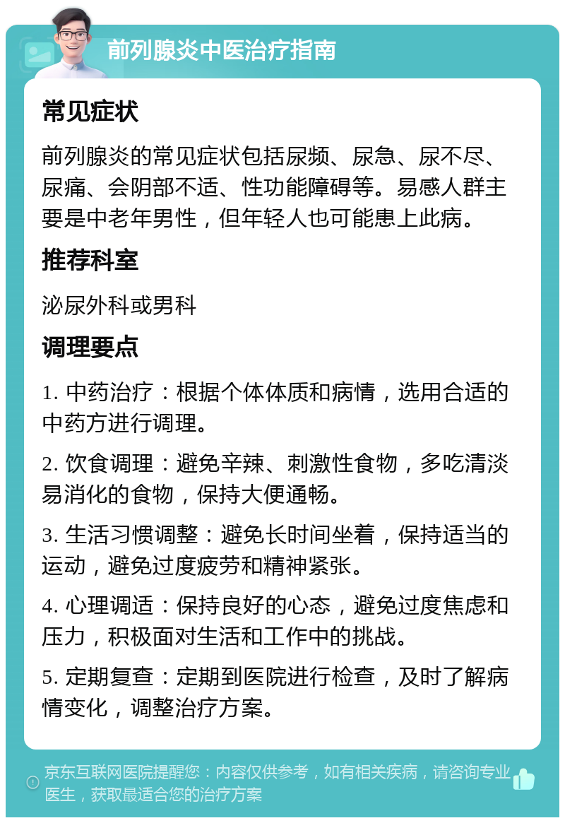 前列腺炎中医治疗指南 常见症状 前列腺炎的常见症状包括尿频、尿急、尿不尽、尿痛、会阴部不适、性功能障碍等。易感人群主要是中老年男性，但年轻人也可能患上此病。 推荐科室 泌尿外科或男科 调理要点 1. 中药治疗：根据个体体质和病情，选用合适的中药方进行调理。 2. 饮食调理：避免辛辣、刺激性食物，多吃清淡易消化的食物，保持大便通畅。 3. 生活习惯调整：避免长时间坐着，保持适当的运动，避免过度疲劳和精神紧张。 4. 心理调适：保持良好的心态，避免过度焦虑和压力，积极面对生活和工作中的挑战。 5. 定期复查：定期到医院进行检查，及时了解病情变化，调整治疗方案。