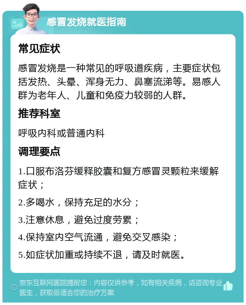 感冒发烧就医指南 常见症状 感冒发烧是一种常见的呼吸道疾病，主要症状包括发热、头晕、浑身无力、鼻塞流涕等。易感人群为老年人、儿童和免疫力较弱的人群。 推荐科室 呼吸内科或普通内科 调理要点 1.口服布洛芬缓释胶囊和复方感冒灵颗粒来缓解症状； 2.多喝水，保持充足的水分； 3.注意休息，避免过度劳累； 4.保持室内空气流通，避免交叉感染； 5.如症状加重或持续不退，请及时就医。