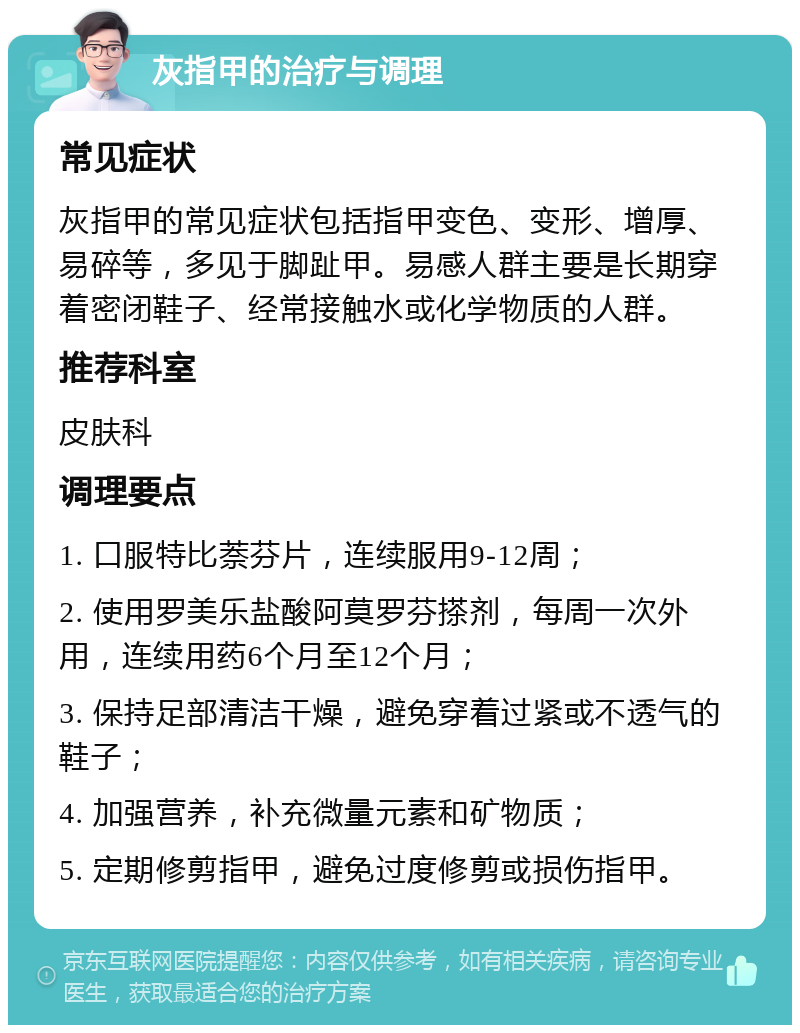 灰指甲的治疗与调理 常见症状 灰指甲的常见症状包括指甲变色、变形、增厚、易碎等，多见于脚趾甲。易感人群主要是长期穿着密闭鞋子、经常接触水或化学物质的人群。 推荐科室 皮肤科 调理要点 1. 口服特比萘芬片，连续服用9-12周； 2. 使用罗美乐盐酸阿莫罗芬搽剂，每周一次外用，连续用药6个月至12个月； 3. 保持足部清洁干燥，避免穿着过紧或不透气的鞋子； 4. 加强营养，补充微量元素和矿物质； 5. 定期修剪指甲，避免过度修剪或损伤指甲。