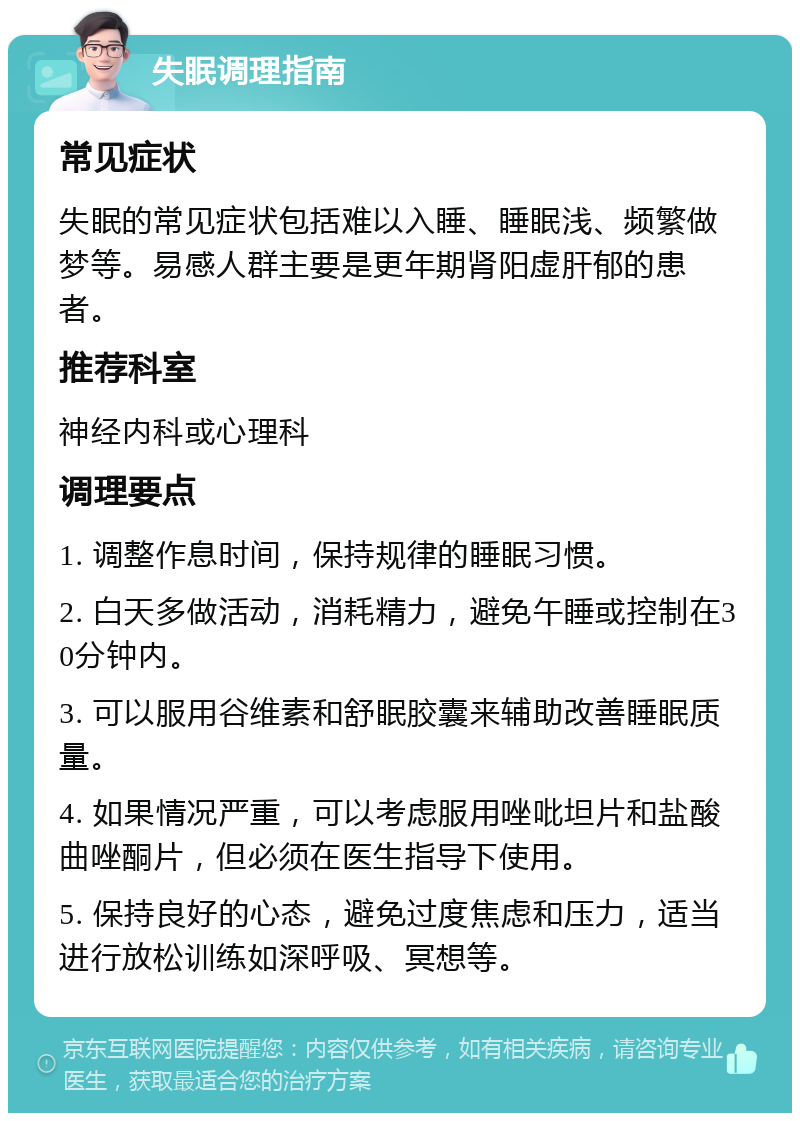 失眠调理指南 常见症状 失眠的常见症状包括难以入睡、睡眠浅、频繁做梦等。易感人群主要是更年期肾阳虚肝郁的患者。 推荐科室 神经内科或心理科 调理要点 1. 调整作息时间，保持规律的睡眠习惯。 2. 白天多做活动，消耗精力，避免午睡或控制在30分钟内。 3. 可以服用谷维素和舒眠胶囊来辅助改善睡眠质量。 4. 如果情况严重，可以考虑服用唑吡坦片和盐酸曲唑酮片，但必须在医生指导下使用。 5. 保持良好的心态，避免过度焦虑和压力，适当进行放松训练如深呼吸、冥想等。