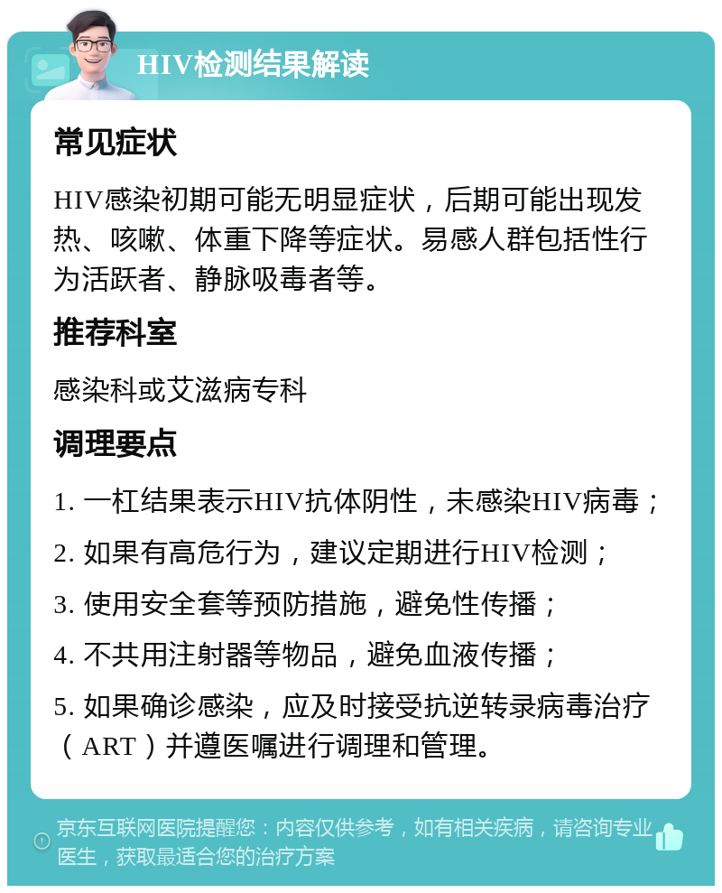 HIV检测结果解读 常见症状 HIV感染初期可能无明显症状，后期可能出现发热、咳嗽、体重下降等症状。易感人群包括性行为活跃者、静脉吸毒者等。 推荐科室 感染科或艾滋病专科 调理要点 1. 一杠结果表示HIV抗体阴性，未感染HIV病毒； 2. 如果有高危行为，建议定期进行HIV检测； 3. 使用安全套等预防措施，避免性传播； 4. 不共用注射器等物品，避免血液传播； 5. 如果确诊感染，应及时接受抗逆转录病毒治疗（ART）并遵医嘱进行调理和管理。