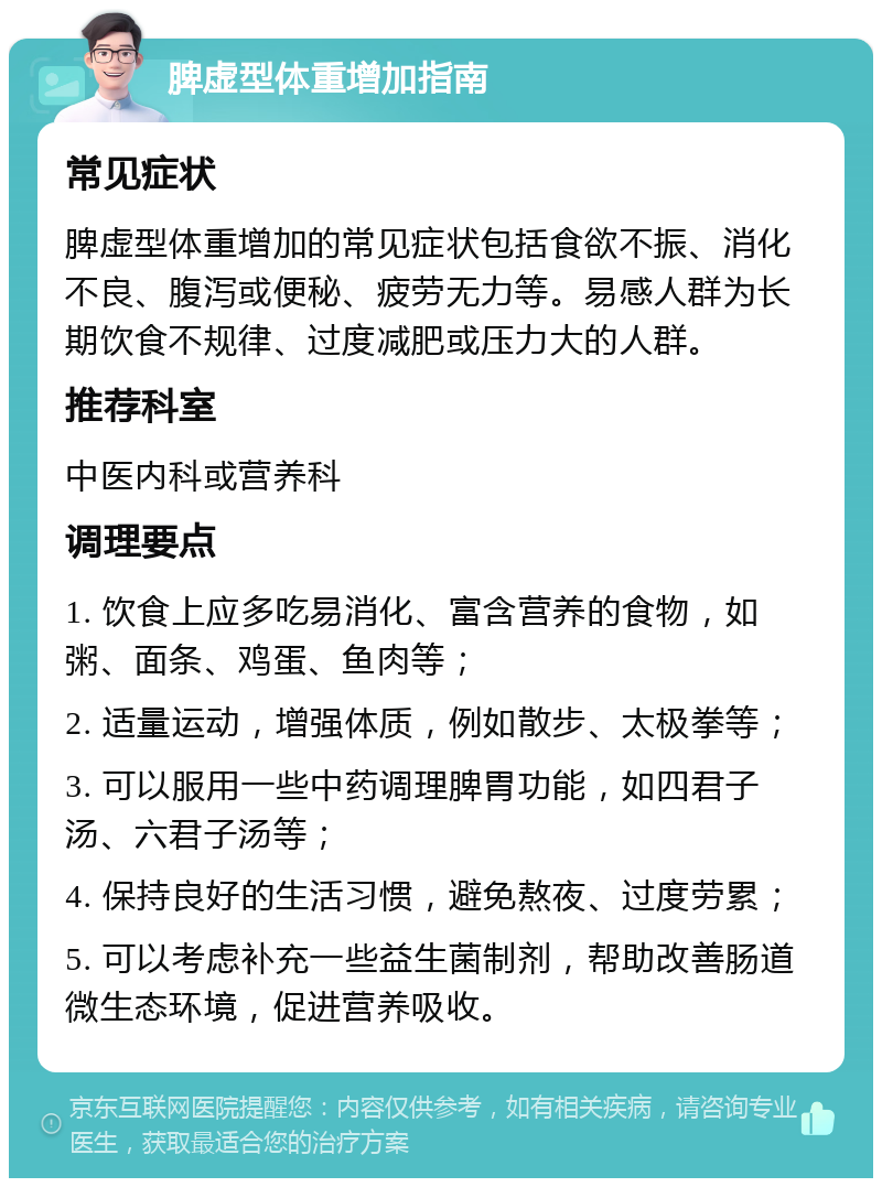 脾虚型体重增加指南 常见症状 脾虚型体重增加的常见症状包括食欲不振、消化不良、腹泻或便秘、疲劳无力等。易感人群为长期饮食不规律、过度减肥或压力大的人群。 推荐科室 中医内科或营养科 调理要点 1. 饮食上应多吃易消化、富含营养的食物，如粥、面条、鸡蛋、鱼肉等； 2. 适量运动，增强体质，例如散步、太极拳等； 3. 可以服用一些中药调理脾胃功能，如四君子汤、六君子汤等； 4. 保持良好的生活习惯，避免熬夜、过度劳累； 5. 可以考虑补充一些益生菌制剂，帮助改善肠道微生态环境，促进营养吸收。