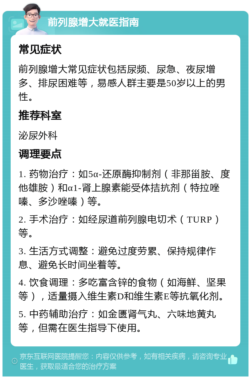 前列腺增大就医指南 常见症状 前列腺增大常见症状包括尿频、尿急、夜尿增多、排尿困难等，易感人群主要是50岁以上的男性。 推荐科室 泌尿外科 调理要点 1. 药物治疗：如5α-还原酶抑制剂（非那甾胺、度他雄胺）和α1-肾上腺素能受体拮抗剂（特拉唑嗪、多沙唑嗪）等。 2. 手术治疗：如经尿道前列腺电切术（TURP）等。 3. 生活方式调整：避免过度劳累、保持规律作息、避免长时间坐着等。 4. 饮食调理：多吃富含锌的食物（如海鲜、坚果等），适量摄入维生素D和维生素E等抗氧化剂。 5. 中药辅助治疗：如金匮肾气丸、六味地黄丸等，但需在医生指导下使用。