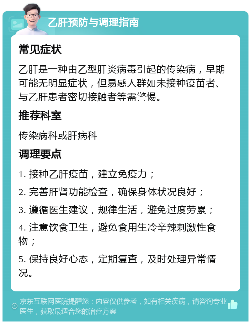 乙肝预防与调理指南 常见症状 乙肝是一种由乙型肝炎病毒引起的传染病，早期可能无明显症状，但易感人群如未接种疫苗者、与乙肝患者密切接触者等需警惕。 推荐科室 传染病科或肝病科 调理要点 1. 接种乙肝疫苗，建立免疫力； 2. 完善肝肾功能检查，确保身体状况良好； 3. 遵循医生建议，规律生活，避免过度劳累； 4. 注意饮食卫生，避免食用生冷辛辣刺激性食物； 5. 保持良好心态，定期复查，及时处理异常情况。