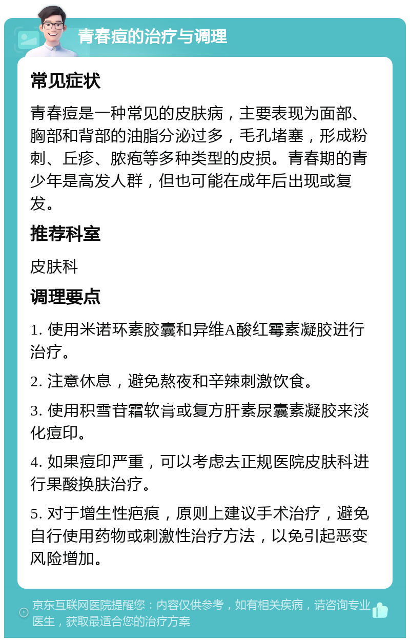 青春痘的治疗与调理 常见症状 青春痘是一种常见的皮肤病，主要表现为面部、胸部和背部的油脂分泌过多，毛孔堵塞，形成粉刺、丘疹、脓疱等多种类型的皮损。青春期的青少年是高发人群，但也可能在成年后出现或复发。 推荐科室 皮肤科 调理要点 1. 使用米诺环素胶囊和异维A酸红霉素凝胶进行治疗。 2. 注意休息，避免熬夜和辛辣刺激饮食。 3. 使用积雪苷霜软膏或复方肝素尿囊素凝胶来淡化痘印。 4. 如果痘印严重，可以考虑去正规医院皮肤科进行果酸换肤治疗。 5. 对于增生性疤痕，原则上建议手术治疗，避免自行使用药物或刺激性治疗方法，以免引起恶变风险增加。