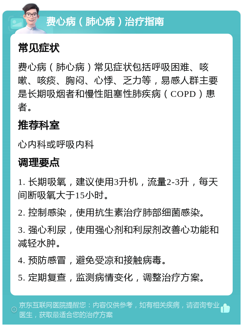 费心病（肺心病）治疗指南 常见症状 费心病（肺心病）常见症状包括呼吸困难、咳嗽、咳痰、胸闷、心悸、乏力等，易感人群主要是长期吸烟者和慢性阻塞性肺疾病（COPD）患者。 推荐科室 心内科或呼吸内科 调理要点 1. 长期吸氧，建议使用3升机，流量2-3升，每天间断吸氧大于15小时。 2. 控制感染，使用抗生素治疗肺部细菌感染。 3. 强心利尿，使用强心剂和利尿剂改善心功能和减轻水肿。 4. 预防感冒，避免受凉和接触病毒。 5. 定期复查，监测病情变化，调整治疗方案。