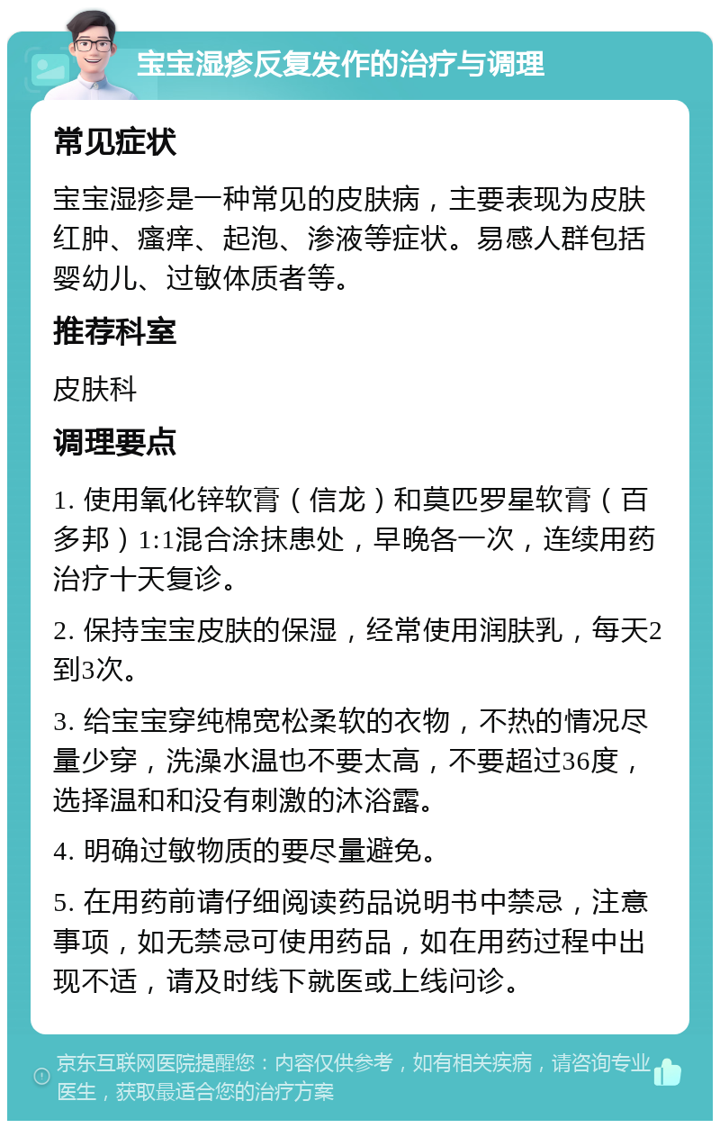 宝宝湿疹反复发作的治疗与调理 常见症状 宝宝湿疹是一种常见的皮肤病，主要表现为皮肤红肿、瘙痒、起泡、渗液等症状。易感人群包括婴幼儿、过敏体质者等。 推荐科室 皮肤科 调理要点 1. 使用氧化锌软膏（信龙）和莫匹罗星软膏（百多邦）1:1混合涂抹患处，早晚各一次，连续用药治疗十天复诊。 2. 保持宝宝皮肤的保湿，经常使用润肤乳，每天2到3次。 3. 给宝宝穿纯棉宽松柔软的衣物，不热的情况尽量少穿，洗澡水温也不要太高，不要超过36度，选择温和和没有刺激的沐浴露。 4. 明确过敏物质的要尽量避免。 5. 在用药前请仔细阅读药品说明书中禁忌，注意事项，如无禁忌可使用药品，如在用药过程中出现不适，请及时线下就医或上线问诊。