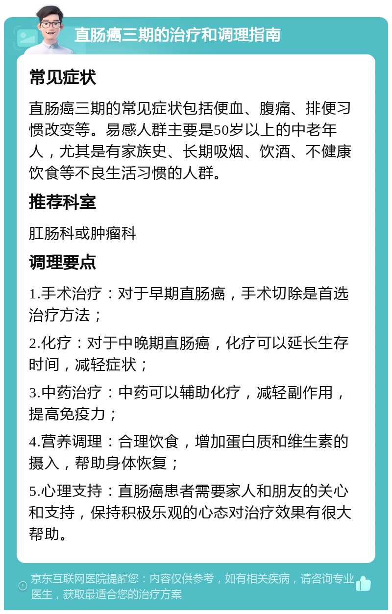 直肠癌三期的治疗和调理指南 常见症状 直肠癌三期的常见症状包括便血、腹痛、排便习惯改变等。易感人群主要是50岁以上的中老年人，尤其是有家族史、长期吸烟、饮酒、不健康饮食等不良生活习惯的人群。 推荐科室 肛肠科或肿瘤科 调理要点 1.手术治疗：对于早期直肠癌，手术切除是首选治疗方法； 2.化疗：对于中晚期直肠癌，化疗可以延长生存时间，减轻症状； 3.中药治疗：中药可以辅助化疗，减轻副作用，提高免疫力； 4.营养调理：合理饮食，增加蛋白质和维生素的摄入，帮助身体恢复； 5.心理支持：直肠癌患者需要家人和朋友的关心和支持，保持积极乐观的心态对治疗效果有很大帮助。