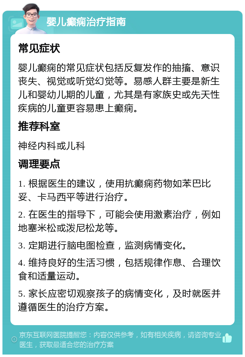 婴儿癫痫治疗指南 常见症状 婴儿癫痫的常见症状包括反复发作的抽搐、意识丧失、视觉或听觉幻觉等。易感人群主要是新生儿和婴幼儿期的儿童，尤其是有家族史或先天性疾病的儿童更容易患上癫痫。 推荐科室 神经内科或儿科 调理要点 1. 根据医生的建议，使用抗癫痫药物如苯巴比妥、卡马西平等进行治疗。 2. 在医生的指导下，可能会使用激素治疗，例如地塞米松或泼尼松龙等。 3. 定期进行脑电图检查，监测病情变化。 4. 维持良好的生活习惯，包括规律作息、合理饮食和适量运动。 5. 家长应密切观察孩子的病情变化，及时就医并遵循医生的治疗方案。