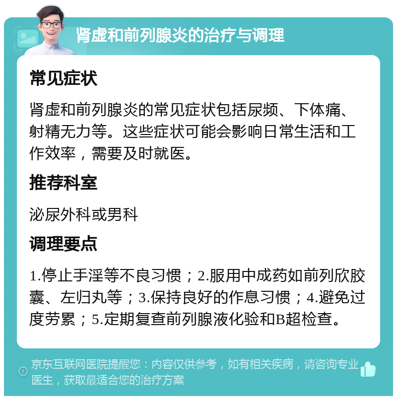 肾虚和前列腺炎的治疗与调理 常见症状 肾虚和前列腺炎的常见症状包括尿频、下体痛、射精无力等。这些症状可能会影响日常生活和工作效率，需要及时就医。 推荐科室 泌尿外科或男科 调理要点 1.停止手淫等不良习惯；2.服用中成药如前列欣胶囊、左归丸等；3.保持良好的作息习惯；4.避免过度劳累；5.定期复查前列腺液化验和B超检查。