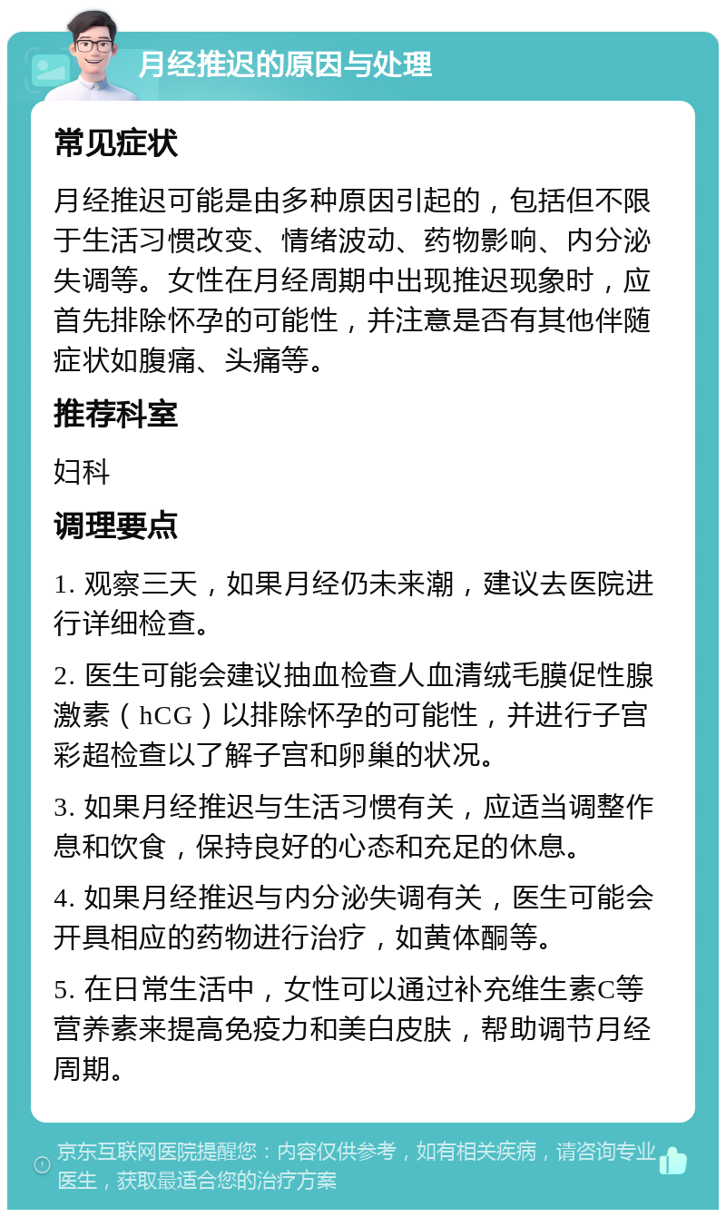 月经推迟的原因与处理 常见症状 月经推迟可能是由多种原因引起的，包括但不限于生活习惯改变、情绪波动、药物影响、内分泌失调等。女性在月经周期中出现推迟现象时，应首先排除怀孕的可能性，并注意是否有其他伴随症状如腹痛、头痛等。 推荐科室 妇科 调理要点 1. 观察三天，如果月经仍未来潮，建议去医院进行详细检查。 2. 医生可能会建议抽血检查人血清绒毛膜促性腺激素（hCG）以排除怀孕的可能性，并进行子宫彩超检查以了解子宫和卵巢的状况。 3. 如果月经推迟与生活习惯有关，应适当调整作息和饮食，保持良好的心态和充足的休息。 4. 如果月经推迟与内分泌失调有关，医生可能会开具相应的药物进行治疗，如黄体酮等。 5. 在日常生活中，女性可以通过补充维生素C等营养素来提高免疫力和美白皮肤，帮助调节月经周期。