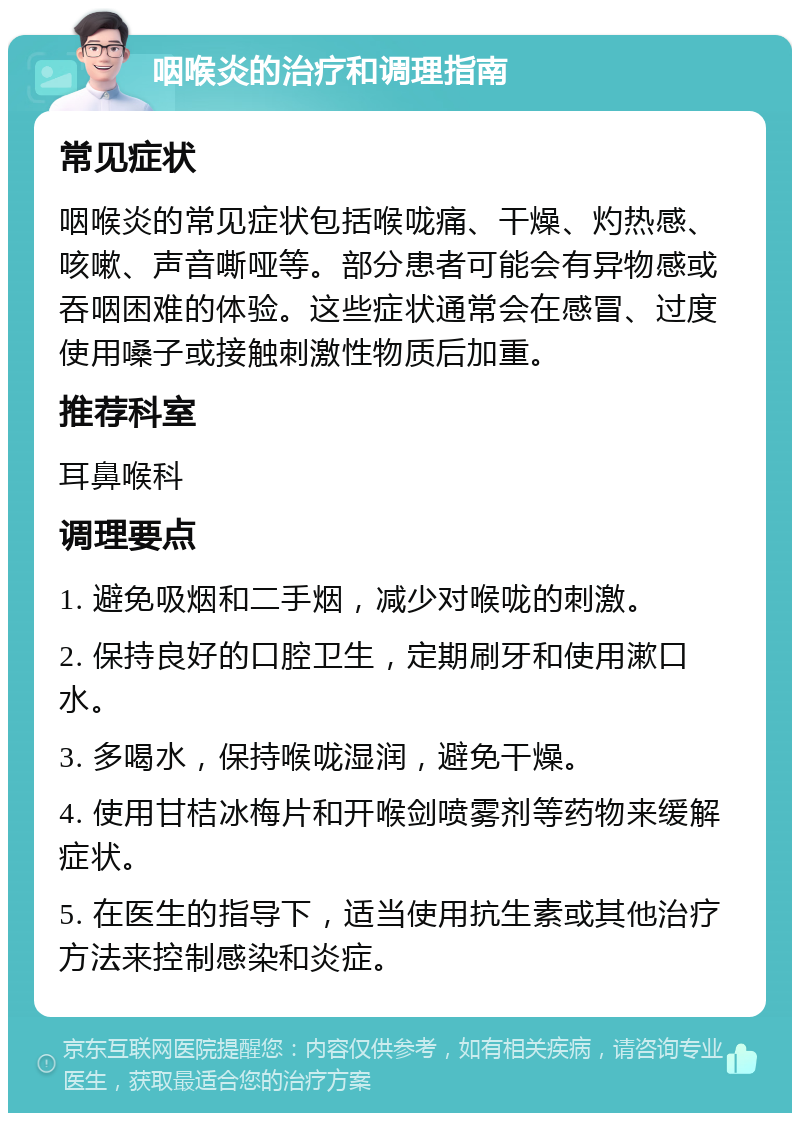 咽喉炎的治疗和调理指南 常见症状 咽喉炎的常见症状包括喉咙痛、干燥、灼热感、咳嗽、声音嘶哑等。部分患者可能会有异物感或吞咽困难的体验。这些症状通常会在感冒、过度使用嗓子或接触刺激性物质后加重。 推荐科室 耳鼻喉科 调理要点 1. 避免吸烟和二手烟，减少对喉咙的刺激。 2. 保持良好的口腔卫生，定期刷牙和使用漱口水。 3. 多喝水，保持喉咙湿润，避免干燥。 4. 使用甘桔冰梅片和开喉剑喷雾剂等药物来缓解症状。 5. 在医生的指导下，适当使用抗生素或其他治疗方法来控制感染和炎症。