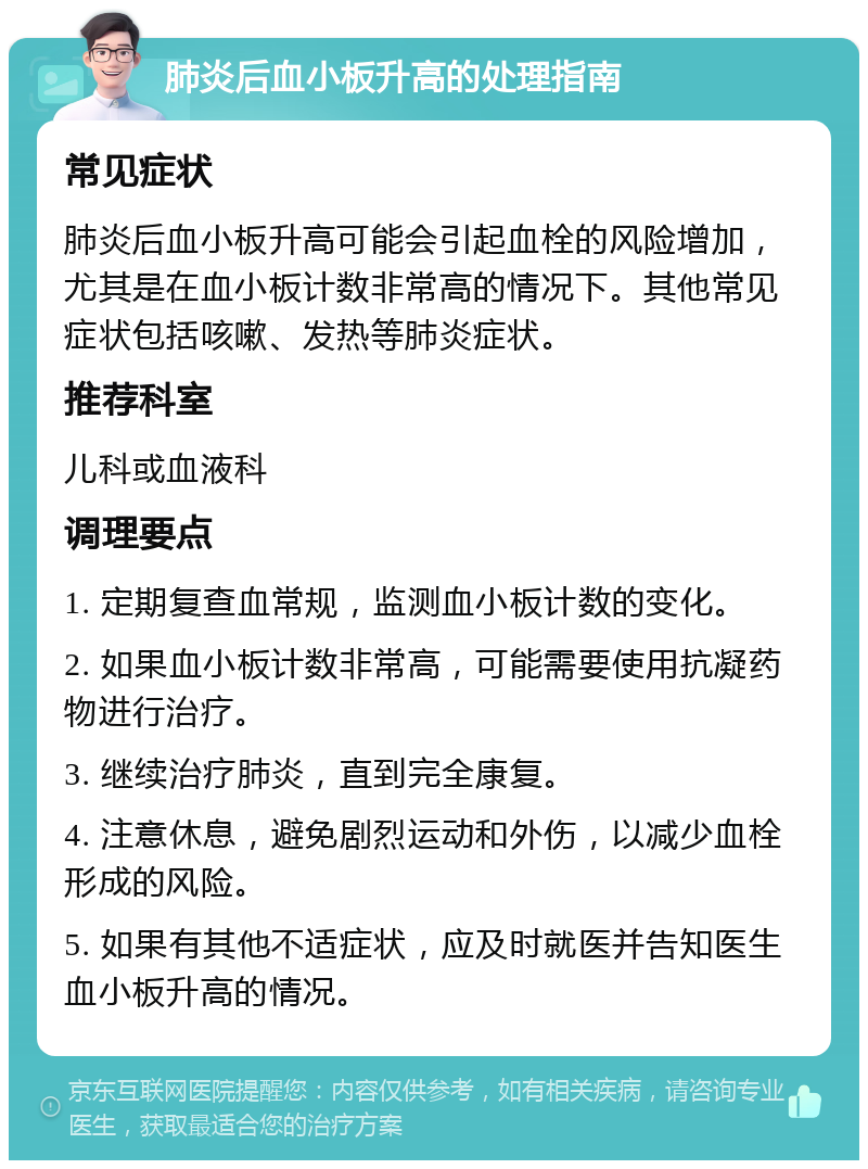 肺炎后血小板升高的处理指南 常见症状 肺炎后血小板升高可能会引起血栓的风险增加，尤其是在血小板计数非常高的情况下。其他常见症状包括咳嗽、发热等肺炎症状。 推荐科室 儿科或血液科 调理要点 1. 定期复查血常规，监测血小板计数的变化。 2. 如果血小板计数非常高，可能需要使用抗凝药物进行治疗。 3. 继续治疗肺炎，直到完全康复。 4. 注意休息，避免剧烈运动和外伤，以减少血栓形成的风险。 5. 如果有其他不适症状，应及时就医并告知医生血小板升高的情况。