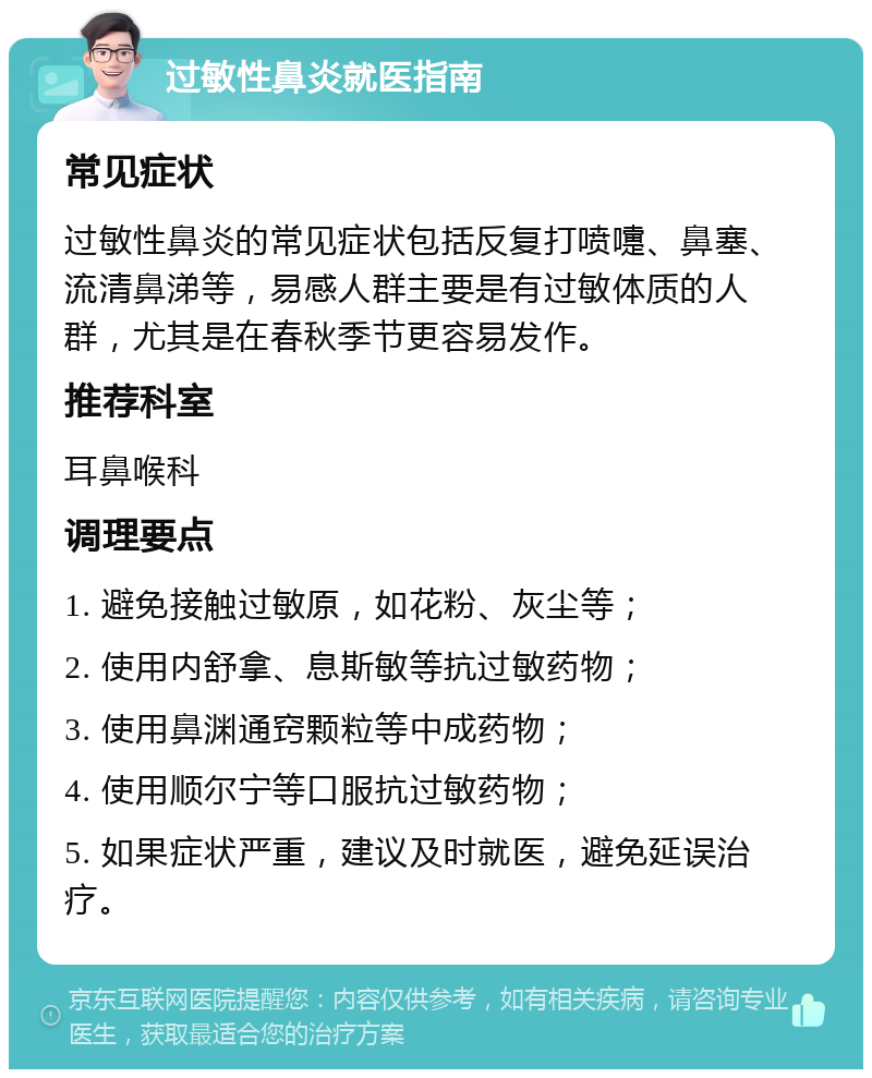 过敏性鼻炎就医指南 常见症状 过敏性鼻炎的常见症状包括反复打喷嚏、鼻塞、流清鼻涕等，易感人群主要是有过敏体质的人群，尤其是在春秋季节更容易发作。 推荐科室 耳鼻喉科 调理要点 1. 避免接触过敏原，如花粉、灰尘等； 2. 使用内舒拿、息斯敏等抗过敏药物； 3. 使用鼻渊通窍颗粒等中成药物； 4. 使用顺尔宁等口服抗过敏药物； 5. 如果症状严重，建议及时就医，避免延误治疗。