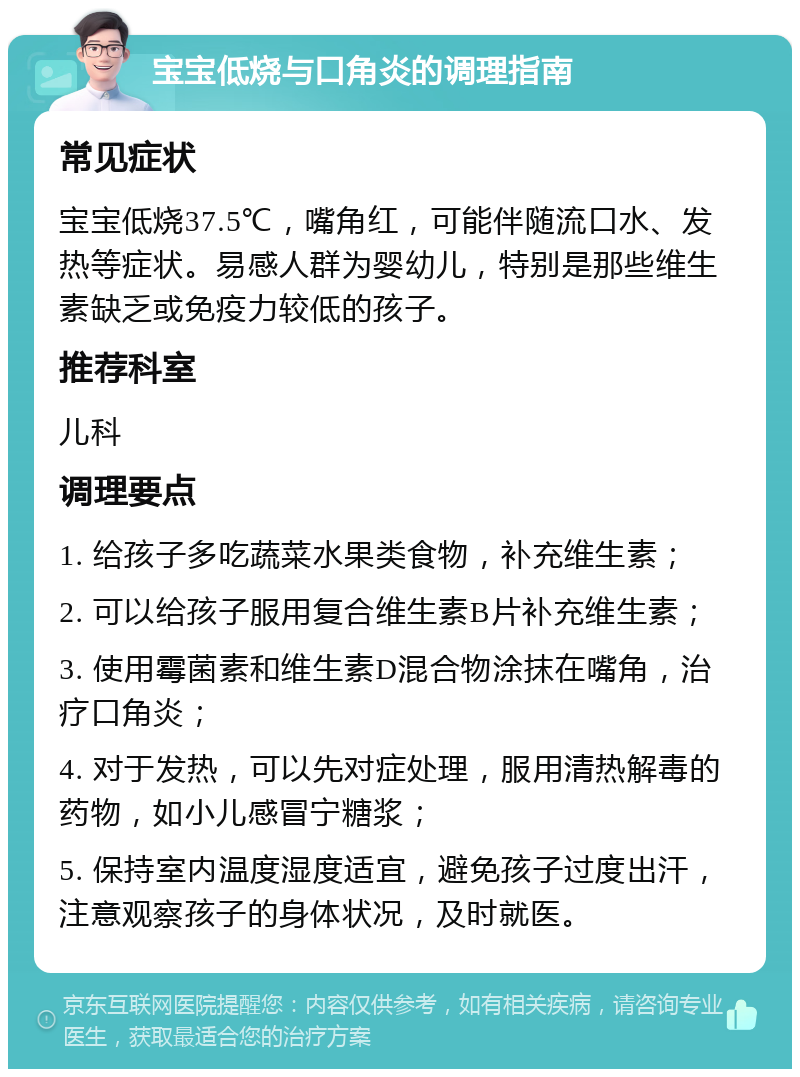 宝宝低烧与口角炎的调理指南 常见症状 宝宝低烧37.5℃，嘴角红，可能伴随流口水、发热等症状。易感人群为婴幼儿，特别是那些维生素缺乏或免疫力较低的孩子。 推荐科室 儿科 调理要点 1. 给孩子多吃蔬菜水果类食物，补充维生素； 2. 可以给孩子服用复合维生素B片补充维生素； 3. 使用霉菌素和维生素D混合物涂抹在嘴角，治疗口角炎； 4. 对于发热，可以先对症处理，服用清热解毒的药物，如小儿感冒宁糖浆； 5. 保持室内温度湿度适宜，避免孩子过度出汗，注意观察孩子的身体状况，及时就医。