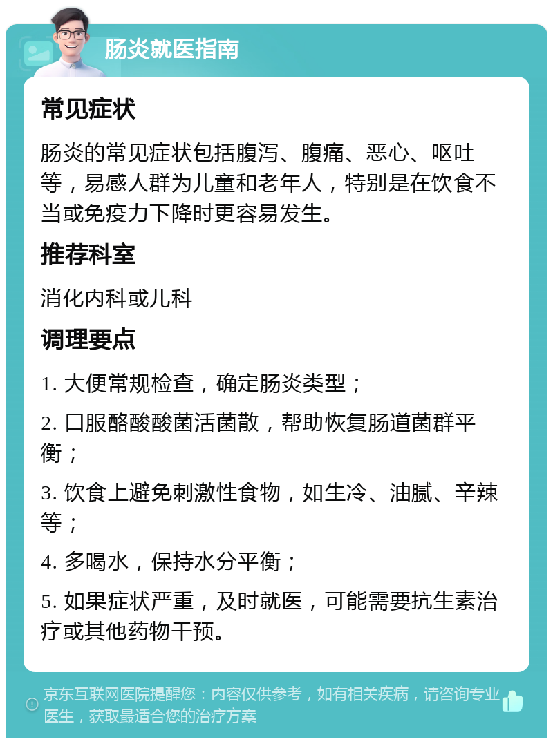 肠炎就医指南 常见症状 肠炎的常见症状包括腹泻、腹痛、恶心、呕吐等，易感人群为儿童和老年人，特别是在饮食不当或免疫力下降时更容易发生。 推荐科室 消化内科或儿科 调理要点 1. 大便常规检查，确定肠炎类型； 2. 口服酪酸酸菌活菌散，帮助恢复肠道菌群平衡； 3. 饮食上避免刺激性食物，如生冷、油腻、辛辣等； 4. 多喝水，保持水分平衡； 5. 如果症状严重，及时就医，可能需要抗生素治疗或其他药物干预。