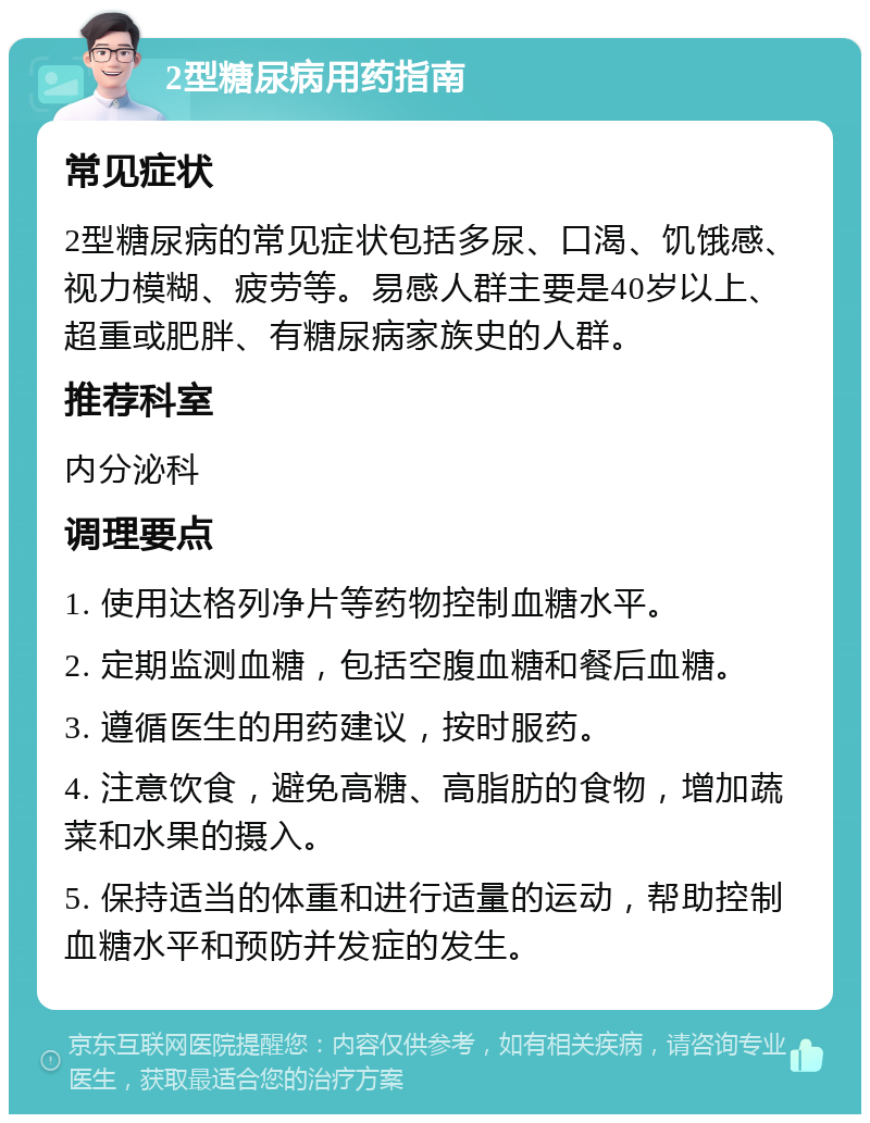 2型糖尿病用药指南 常见症状 2型糖尿病的常见症状包括多尿、口渴、饥饿感、视力模糊、疲劳等。易感人群主要是40岁以上、超重或肥胖、有糖尿病家族史的人群。 推荐科室 内分泌科 调理要点 1. 使用达格列净片等药物控制血糖水平。 2. 定期监测血糖，包括空腹血糖和餐后血糖。 3. 遵循医生的用药建议，按时服药。 4. 注意饮食，避免高糖、高脂肪的食物，增加蔬菜和水果的摄入。 5. 保持适当的体重和进行适量的运动，帮助控制血糖水平和预防并发症的发生。