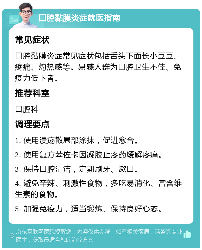 口腔黏膜炎症就医指南 常见症状 口腔黏膜炎症常见症状包括舌头下面长小豆豆、疼痛、灼热感等。易感人群为口腔卫生不佳、免疫力低下者。 推荐科室 口腔科 调理要点 1. 使用溃疡散局部涂抹，促进愈合。 2. 使用复方苯佐卡因凝胶止疼药缓解疼痛。 3. 保持口腔清洁，定期刷牙、漱口。 4. 避免辛辣、刺激性食物，多吃易消化、富含维生素的食物。 5. 加强免疫力，适当锻炼、保持良好心态。