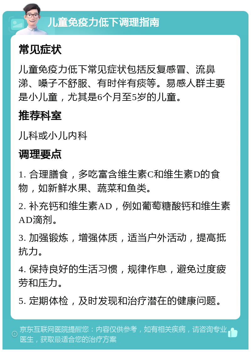 儿童免疫力低下调理指南 常见症状 儿童免疫力低下常见症状包括反复感冒、流鼻涕、嗓子不舒服、有时伴有痰等。易感人群主要是小儿童，尤其是6个月至5岁的儿童。 推荐科室 儿科或小儿内科 调理要点 1. 合理膳食，多吃富含维生素C和维生素D的食物，如新鲜水果、蔬菜和鱼类。 2. 补充钙和维生素AD，例如葡萄糖酸钙和维生素AD滴剂。 3. 加强锻炼，增强体质，适当户外活动，提高抵抗力。 4. 保持良好的生活习惯，规律作息，避免过度疲劳和压力。 5. 定期体检，及时发现和治疗潜在的健康问题。