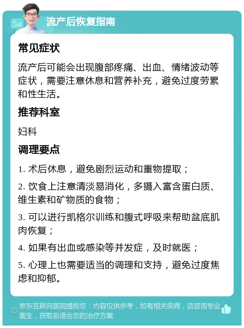 流产后恢复指南 常见症状 流产后可能会出现腹部疼痛、出血、情绪波动等症状，需要注意休息和营养补充，避免过度劳累和性生活。 推荐科室 妇科 调理要点 1. 术后休息，避免剧烈运动和重物提取； 2. 饮食上注意清淡易消化，多摄入富含蛋白质、维生素和矿物质的食物； 3. 可以进行凯格尔训练和腹式呼吸来帮助盆底肌肉恢复； 4. 如果有出血或感染等并发症，及时就医； 5. 心理上也需要适当的调理和支持，避免过度焦虑和抑郁。