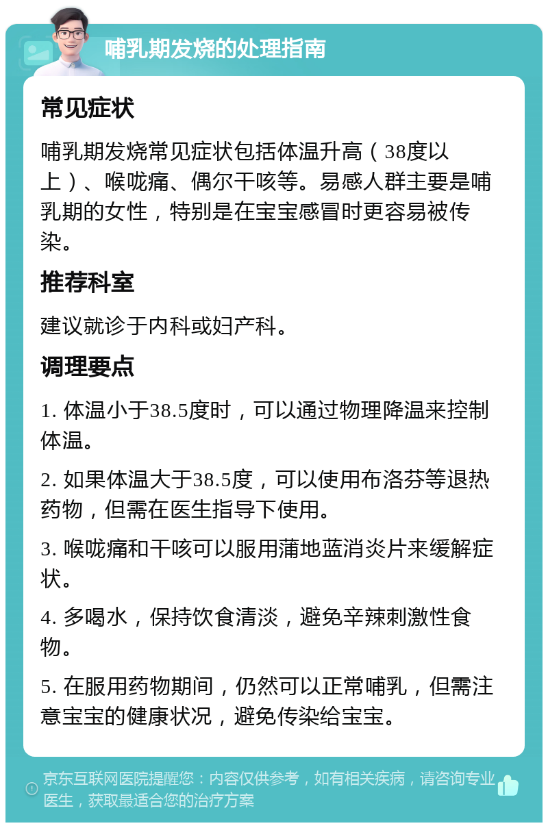 哺乳期发烧的处理指南 常见症状 哺乳期发烧常见症状包括体温升高（38度以上）、喉咙痛、偶尔干咳等。易感人群主要是哺乳期的女性，特别是在宝宝感冒时更容易被传染。 推荐科室 建议就诊于内科或妇产科。 调理要点 1. 体温小于38.5度时，可以通过物理降温来控制体温。 2. 如果体温大于38.5度，可以使用布洛芬等退热药物，但需在医生指导下使用。 3. 喉咙痛和干咳可以服用蒲地蓝消炎片来缓解症状。 4. 多喝水，保持饮食清淡，避免辛辣刺激性食物。 5. 在服用药物期间，仍然可以正常哺乳，但需注意宝宝的健康状况，避免传染给宝宝。