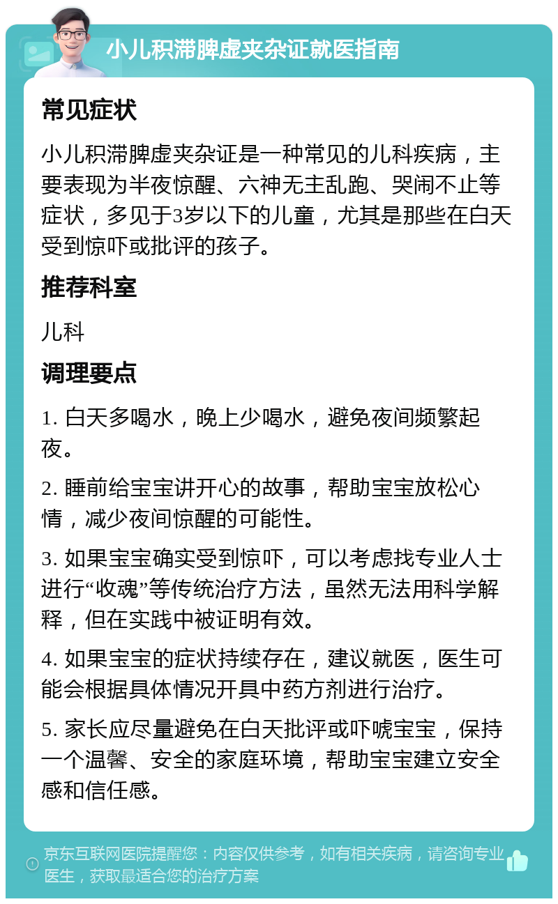 小儿积滞脾虚夹杂证就医指南 常见症状 小儿积滞脾虚夹杂证是一种常见的儿科疾病，主要表现为半夜惊醒、六神无主乱跑、哭闹不止等症状，多见于3岁以下的儿童，尤其是那些在白天受到惊吓或批评的孩子。 推荐科室 儿科 调理要点 1. 白天多喝水，晚上少喝水，避免夜间频繁起夜。 2. 睡前给宝宝讲开心的故事，帮助宝宝放松心情，减少夜间惊醒的可能性。 3. 如果宝宝确实受到惊吓，可以考虑找专业人士进行“收魂”等传统治疗方法，虽然无法用科学解释，但在实践中被证明有效。 4. 如果宝宝的症状持续存在，建议就医，医生可能会根据具体情况开具中药方剂进行治疗。 5. 家长应尽量避免在白天批评或吓唬宝宝，保持一个温馨、安全的家庭环境，帮助宝宝建立安全感和信任感。