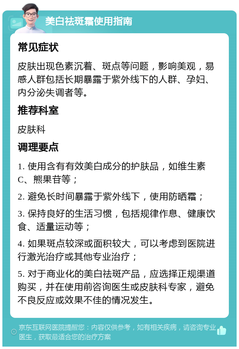 美白祛斑霜使用指南 常见症状 皮肤出现色素沉着、斑点等问题，影响美观，易感人群包括长期暴露于紫外线下的人群、孕妇、内分泌失调者等。 推荐科室 皮肤科 调理要点 1. 使用含有有效美白成分的护肤品，如维生素C、熊果苷等； 2. 避免长时间暴露于紫外线下，使用防晒霜； 3. 保持良好的生活习惯，包括规律作息、健康饮食、适量运动等； 4. 如果斑点较深或面积较大，可以考虑到医院进行激光治疗或其他专业治疗； 5. 对于商业化的美白祛斑产品，应选择正规渠道购买，并在使用前咨询医生或皮肤科专家，避免不良反应或效果不佳的情况发生。