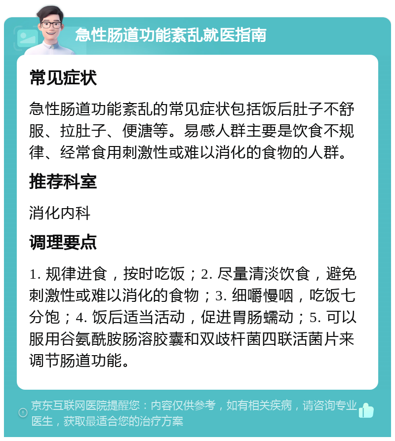 急性肠道功能紊乱就医指南 常见症状 急性肠道功能紊乱的常见症状包括饭后肚子不舒服、拉肚子、便溏等。易感人群主要是饮食不规律、经常食用刺激性或难以消化的食物的人群。 推荐科室 消化内科 调理要点 1. 规律进食，按时吃饭；2. 尽量清淡饮食，避免刺激性或难以消化的食物；3. 细嚼慢咽，吃饭七分饱；4. 饭后适当活动，促进胃肠蠕动；5. 可以服用谷氨酰胺肠溶胶囊和双歧杆菌四联活菌片来调节肠道功能。