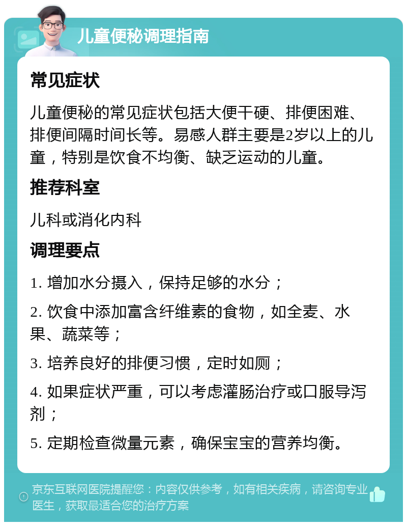 儿童便秘调理指南 常见症状 儿童便秘的常见症状包括大便干硬、排便困难、排便间隔时间长等。易感人群主要是2岁以上的儿童，特别是饮食不均衡、缺乏运动的儿童。 推荐科室 儿科或消化内科 调理要点 1. 增加水分摄入，保持足够的水分； 2. 饮食中添加富含纤维素的食物，如全麦、水果、蔬菜等； 3. 培养良好的排便习惯，定时如厕； 4. 如果症状严重，可以考虑灌肠治疗或口服导泻剂； 5. 定期检查微量元素，确保宝宝的营养均衡。