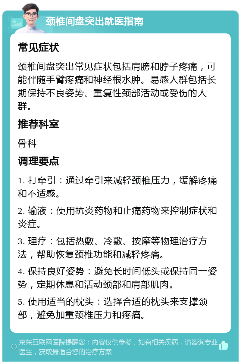 颈椎间盘突出就医指南 常见症状 颈椎间盘突出常见症状包括肩膀和脖子疼痛，可能伴随手臂疼痛和神经根水肿。易感人群包括长期保持不良姿势、重复性颈部活动或受伤的人群。 推荐科室 骨科 调理要点 1. 打牵引：通过牵引来减轻颈椎压力，缓解疼痛和不适感。 2. 输液：使用抗炎药物和止痛药物来控制症状和炎症。 3. 理疗：包括热敷、冷敷、按摩等物理治疗方法，帮助恢复颈椎功能和减轻疼痛。 4. 保持良好姿势：避免长时间低头或保持同一姿势，定期休息和活动颈部和肩部肌肉。 5. 使用适当的枕头：选择合适的枕头来支撑颈部，避免加重颈椎压力和疼痛。