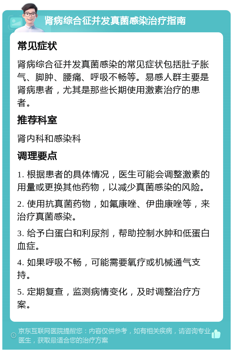 肾病综合征并发真菌感染治疗指南 常见症状 肾病综合征并发真菌感染的常见症状包括肚子胀气、脚肿、腰痛、呼吸不畅等。易感人群主要是肾病患者，尤其是那些长期使用激素治疗的患者。 推荐科室 肾内科和感染科 调理要点 1. 根据患者的具体情况，医生可能会调整激素的用量或更换其他药物，以减少真菌感染的风险。 2. 使用抗真菌药物，如氟康唑、伊曲康唑等，来治疗真菌感染。 3. 给予白蛋白和利尿剂，帮助控制水肿和低蛋白血症。 4. 如果呼吸不畅，可能需要氧疗或机械通气支持。 5. 定期复查，监测病情变化，及时调整治疗方案。