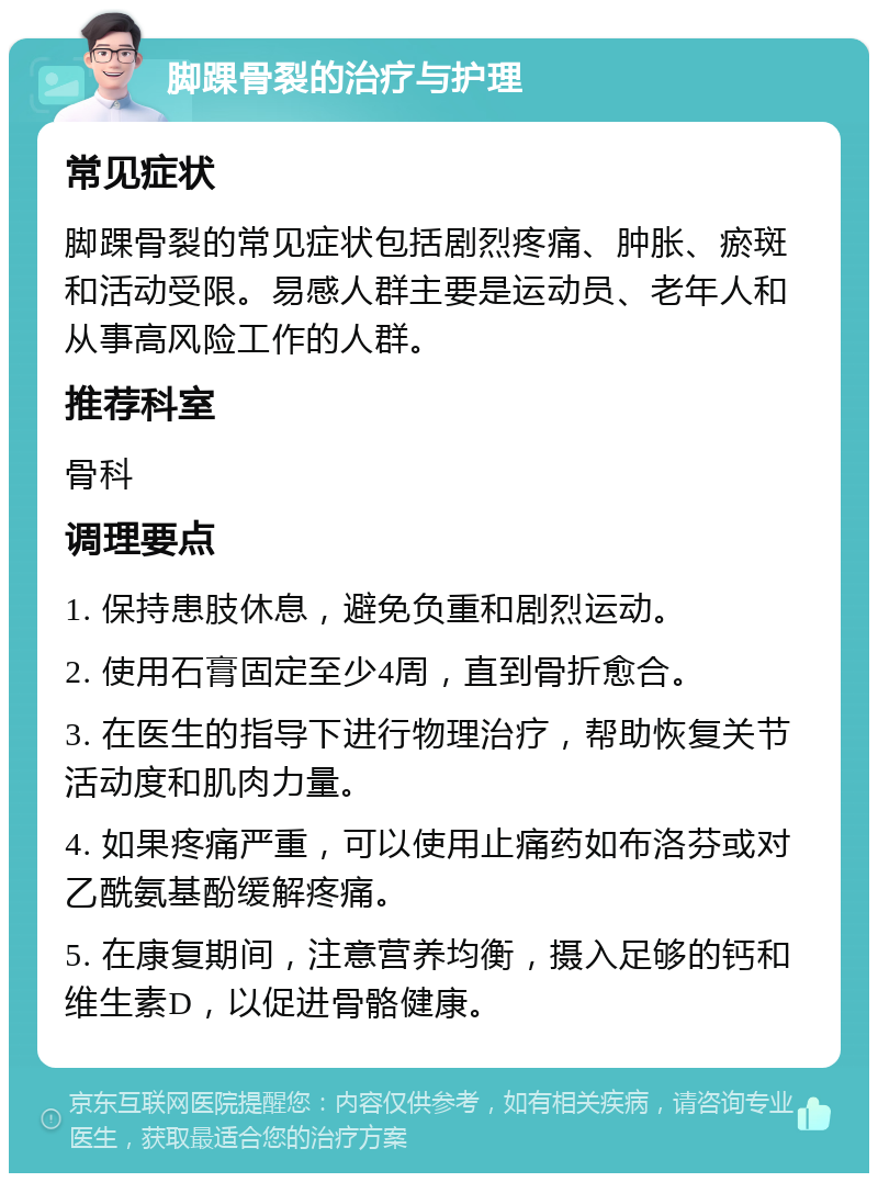 脚踝骨裂的治疗与护理 常见症状 脚踝骨裂的常见症状包括剧烈疼痛、肿胀、瘀斑和活动受限。易感人群主要是运动员、老年人和从事高风险工作的人群。 推荐科室 骨科 调理要点 1. 保持患肢休息，避免负重和剧烈运动。 2. 使用石膏固定至少4周，直到骨折愈合。 3. 在医生的指导下进行物理治疗，帮助恢复关节活动度和肌肉力量。 4. 如果疼痛严重，可以使用止痛药如布洛芬或对乙酰氨基酚缓解疼痛。 5. 在康复期间，注意营养均衡，摄入足够的钙和维生素D，以促进骨骼健康。