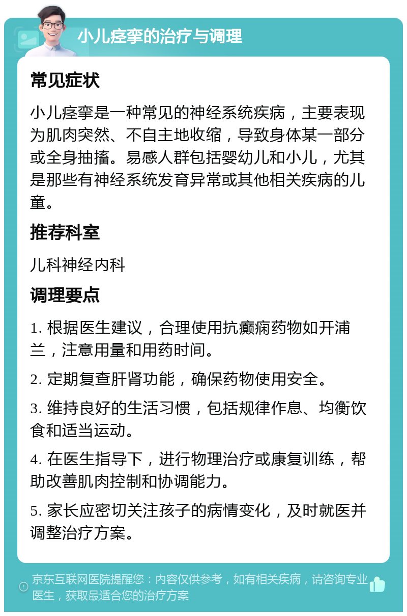 小儿痉挛的治疗与调理 常见症状 小儿痉挛是一种常见的神经系统疾病，主要表现为肌肉突然、不自主地收缩，导致身体某一部分或全身抽搐。易感人群包括婴幼儿和小儿，尤其是那些有神经系统发育异常或其他相关疾病的儿童。 推荐科室 儿科神经内科 调理要点 1. 根据医生建议，合理使用抗癫痫药物如开浦兰，注意用量和用药时间。 2. 定期复查肝肾功能，确保药物使用安全。 3. 维持良好的生活习惯，包括规律作息、均衡饮食和适当运动。 4. 在医生指导下，进行物理治疗或康复训练，帮助改善肌肉控制和协调能力。 5. 家长应密切关注孩子的病情变化，及时就医并调整治疗方案。