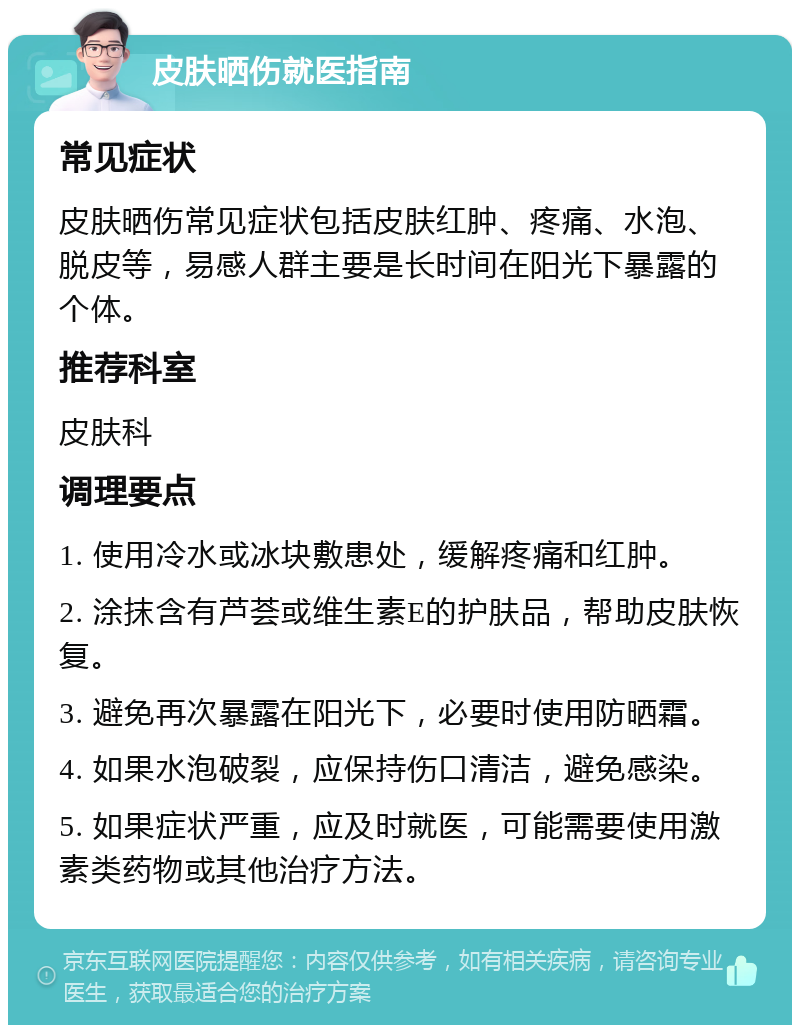 皮肤晒伤就医指南 常见症状 皮肤晒伤常见症状包括皮肤红肿、疼痛、水泡、脱皮等，易感人群主要是长时间在阳光下暴露的个体。 推荐科室 皮肤科 调理要点 1. 使用冷水或冰块敷患处，缓解疼痛和红肿。 2. 涂抹含有芦荟或维生素E的护肤品，帮助皮肤恢复。 3. 避免再次暴露在阳光下，必要时使用防晒霜。 4. 如果水泡破裂，应保持伤口清洁，避免感染。 5. 如果症状严重，应及时就医，可能需要使用激素类药物或其他治疗方法。