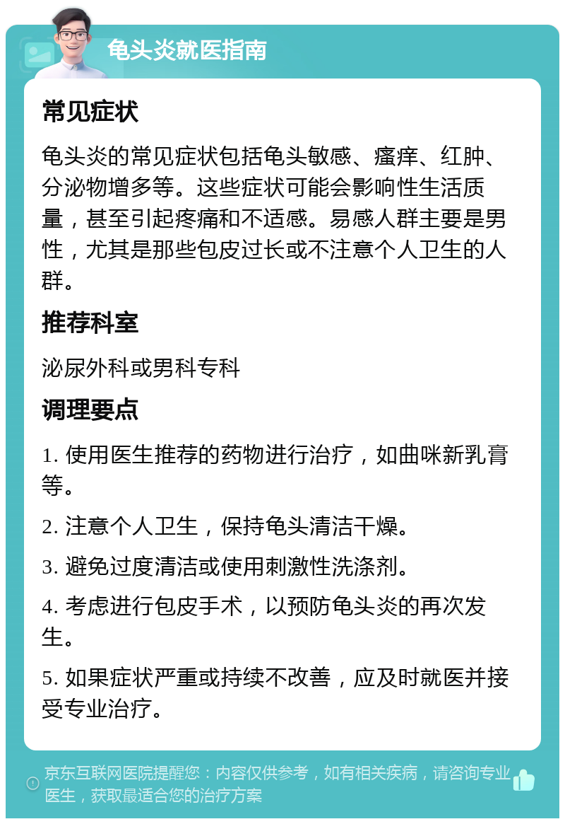 龟头炎就医指南 常见症状 龟头炎的常见症状包括龟头敏感、瘙痒、红肿、分泌物增多等。这些症状可能会影响性生活质量，甚至引起疼痛和不适感。易感人群主要是男性，尤其是那些包皮过长或不注意个人卫生的人群。 推荐科室 泌尿外科或男科专科 调理要点 1. 使用医生推荐的药物进行治疗，如曲咪新乳膏等。 2. 注意个人卫生，保持龟头清洁干燥。 3. 避免过度清洁或使用刺激性洗涤剂。 4. 考虑进行包皮手术，以预防龟头炎的再次发生。 5. 如果症状严重或持续不改善，应及时就医并接受专业治疗。