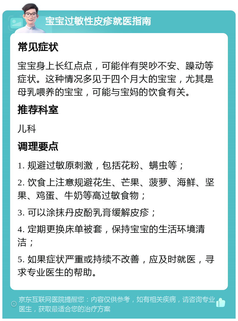 宝宝过敏性皮疹就医指南 常见症状 宝宝身上长红点点，可能伴有哭吵不安、躁动等症状。这种情况多见于四个月大的宝宝，尤其是母乳喂养的宝宝，可能与宝妈的饮食有关。 推荐科室 儿科 调理要点 1. 规避过敏原刺激，包括花粉、螨虫等； 2. 饮食上注意规避花生、芒果、菠萝、海鲜、坚果、鸡蛋、牛奶等高过敏食物； 3. 可以涂抹丹皮酚乳膏缓解皮疹； 4. 定期更换床单被套，保持宝宝的生活环境清洁； 5. 如果症状严重或持续不改善，应及时就医，寻求专业医生的帮助。